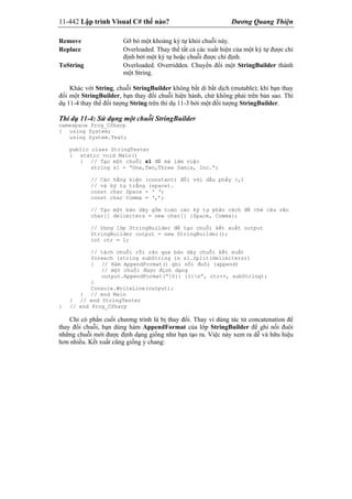 11-442 Lập trình Visual C# thế nào? Dương Quang Thiện
Remove Gỡ bỏ một khoảng ký tự khỏi chuỗi này.
Replace Overloaded. Thay thế tất cả các xuất hiện của một ký tự được chỉ
định bởi một ký tự hoặc chuỗi được chỉ định.
ToString Overloaded. Overridden. Chuyển đổi một StringBuilder thành
một String.
Khác với String, chuỗi StringBuilder không bất di bất dịch (mutable); khi bạn thay
đổi một StringBuilder, bạn thay đổi chuỗi hiện hành, chứ không phải trên bản sao. Thí
dụ 11-4 thay thế đối tượng String trên thí dụ 11-3 bởi một đối tượng StringBuilder.
Thí dụ 11-4: Sử dụng một chuỗi StringBuilder
namespace Prog_CSharp
{ using System;
using System.Text;
public class StringTester
{ static void Main()
{ // Tạo một chuỗi s1 để mà làm việc
string s1 = “One,Two,Three Samis, Inc.”;
// Các hằng kiện (constant) đối với dấu phẩy (,)
// và ký tự trắng (space).
const char Space = ‘ ‘;
const char Comma = ‘,’;
// Tạo một bản dãy gồm toàn các ký tự phân cách để chẻ câu văn
char[] delimiters = new char[] {Space, Comma};
// Dùng lớp StringBuilder để tạo chuỗi kết xuất output
StringBuilder output = new StringBuilder();
int ctr = 1;
// tách chuỗi rồi rảo qua bản dãy chuỗi kết xuất
foreach (string subString in s1.Split(delimiters))
{ // Hàm AppendFormat() ghi nối đuôi (append)
// một chuỗi được định dạng
output.AppendFormat(“{0}: {1}n”, ctr++, subString);
}
Console.WriteLine(output);
} // end Main
} // end StringTester
} // end Prog_CSharp
Chỉ có phần cuối chương trình là bị thay đổi. Thay vì dùng tác tử concatenation để
thay đổi chuỗi, bạn dùng hàm AppendFormat của lớp StringBuilder để ghi nối đuôi
những chuỗi mới được định dạng giống như bạn tạo ra. Việc này xem ra dễ và hữu hiệu
hơn nhiều. Kết xuất cũng giống y chang:
 