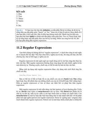11-443 Lập trình Visual C# thế nào? Dương Quang Thiện
Kết xuất
1: One
2: Two
3: Three
4: Samis
5:
6: Inc.
Bạn để ý Vì bạn trao cho bản dãy delimiter, cả dấu phẩy lẫn ký tự trắng, do đó ký tự
trắng nằm sau dấu phẩy giữa “Samis” và “Inc.” được trả về như là một từ, được đánh số 6
như bạn thấy ở kết xuất trên. Đây là điều bạn không muốn thế. Muốn loại bỏ điều này,
bạn phải bảo hàm Split() so khớp một dấu phẩy (như giữa One, Two và Three) hoặc một
ký tự trắng hoặc một dấu phẩy theo sau bởi ký tự trắng. Điểm sau cùng hơi rắc rối, đòi
hỏi bạn phải dùng đến regular expression.
11.2 Regular Expressions
Tạm thời chúng tôi không dịch từ “regular expression”, vì dịch theo từng từ một nghe
nó vô duyên thế nào đấy! Nếu bạn chưa biết ý nghĩa của từ này, thì ráng chờ đọc cho hết
chương này, bạn sẽ biết ngay ý nghĩa của nó.
Regular expression là một ngôn ngữ cực mạnh dùng mô tả văn bản cũng như thao tác
trên văn bản. Một regular expression thường được ứng dụng lên một chuỗi, nghĩa là lên
một nhóm ký tự. Thường xuyên, chuỗi này có thể là toàn bộ một tài liệu văn bản.
Bằng cách áp dụng một regular expression được xây dựng một cách thích ứng lên
chuỗi sau đây:
One,Two,Three Samis, Inc.
Bạn có thể trả về bất cứ hoặc tất cả các chuỗi con của nó (Samis hoặc One chẳng
hạn) hoặc thay đổi phiên bản của những chuỗi con của nó (SAmIS hoặc OnE chẳng hạn).
Điều gì regular expression sẽ làm sẽ được xác định bởi cú pháp bản thân regular
expression.
Một regular expression là một mẫu dáng văn bản (pattern of text) thường gồm 2 kiểu
ký tự: literals (trực kiện) và metacharacters (ký tự siêu). Một literal đơn thuần chỉ là
một ký tự (thí dụ, mẫu tự từ a đến z) mà bạn muốn đem so khớp với chuỗi đích. Còn
metacharacter là một ký hiệu đặc biệt hoạt động như là một mệnh lệnh đối với bộ phận
phân tích ngữ nghĩa (parser) của regular expression. Parser là “guồng máy” (engine) chịu
trách nhiệm hiểu regular expression. Pattern mô tả một hoặc nhiều chuỗi phải so khớp khi
 