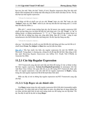 11-444 Lập trình Visual C# thế nào? Dương Quang Thiện
bạn truy tìm một “thân văn bản” (body of text). Regular expression dùng làm như một
khuôn mẫu (template) để so khớp một mẫu dáng ký tự lên chuỗi cần được dò tìm. Thí dụ,
nếu bạn tạo một regular expression:
^(From|To|Subject|Date):
nó sẽ khớp với bất cứ chuỗi con với các chữ “From” hoặc các chữ “To” hoặc các chữ
“Subject” hoặc các chữ “Date” miễn là các chữ này bắt đầu bởi một hàng mới (^) và kết
thúc bởi dấu hai chấm (:).
Dấu mũ (^, carrot) trong trường hợp này cho bộ parser của regular expression biết
chuỗi mà bạn đang truy tìm phải bắt đầu bởi một hàng mới. Các chữ “From” và “to” là
những literal, và những metacharacter “(“, ”)”, và “|” được dùng để tạo nhóm literal và
cho biết bất cứ những lựa chọn nào cũng phải khớp. Bạn để ý là dấu ^ cũng là một
metacharacter cho biết là khởi đầu một hàng mới. Do đó, bạn đọc hàng sau đây:
^(From|To|Subject|Date):
như sau: “cho khớp bất cứ chuỗi con nào bắt đầu bởi một hàng mới theo sau bởi bất cứ 4
chuỗi literal From, To, Subject và Date theo sau bởi dấu hai chấm.
Bạn để ý: Nếu bạn muốn tìm hiểu sâu regular expression thì mời lên MSDN của
Microsoft. Trong phạm vi chương này, chúng tôi chỉ đề cập đến thế thôi. Bạn cũng có thể
đọc sách Mastering Regular Expressions của Jeffrey E.E. Friedl, Nxb O’Reilly &
Associate Inc (Mỹ).
11.2.1 Các lớp Regular Expression
.NET Framework cung cấp một cách tiếp cận thiên đối tượng về việc so khớp và thay
thế theo regular expression. System.Text.RegularExpressions là namespace trên thư
viện Base Class Library liên quan đến tất cả các đối tượng.NET Framework được gắn
liền với regular expression. Lớp chủ chốt hỗ trợ regular expression là RegEx, tượng
trưng cho một regular expression bất di bất dịch được biên dịch.
Phần sau đây sẽ mô tả những lớp regular expression mà.NET Framework cung cấp
cho bạn.
11.2.1.1 Lớp Regex và các thành viên
Lớp Regex tượng trưng cho một regular expression bất di bất dịch (immutable) nghĩa
là read-only. Nó cũng chứa một số hàm hành sự static cho phép bạn sử dụng những lớp
rex khác mà khỏi phải hiển lộ một cách tường minh các đối tượng của các lớp khác. Thí
dụ: Sau đây là một thí dụ nhỏ sử dụng Regex
 