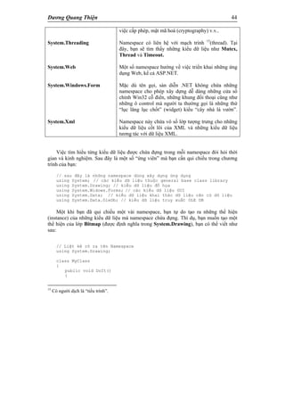 Dương Quang Thiện 44
System.Threading
System.Web
System.Windows.Form
System.Xml
việc cấp phép, mật mã hoá (cryptography) v.v..
Namespace có liên hệ với mạch trình 15
(thread). Tại
đây, bạn sẽ tìm thấy những kiểu dữ liệu như Mutex,
Thread và Timeout.
Một số namespace hướng về việc triển khai những ứng
dụng Web, kể cả ASP.NET.
Mặc dù tên gọi, sàn diễn .NET không chứa những
namespace cho phép xây dựng dễ dàng những cửa sổ
chính Win32 cỗ điển, những khung đối thoại cũng như
những ô control mà người ta thường gọi là những thứ
“lục lăng lục chốt” (widget) kiểu “cây nhà lá vườn”.
Namespace này chứa vô số lớp tượng trưng cho những
kiểu dữ liệu cốt lõi của XML và những kiểu dữ liệu
tương tác với dữ liệu XML.
Việc tìm hiểu từng kiểu dữ liệu được chứa đựng trong mỗi namespace đòi hỏi thời
gian và kinh nghiệm. Sau đây là một số “ứng viên” mà bạn cần qui chiếu trong chương
trình của bạn:
// sau đây là những namespace dùng xây dựng ứng dụng
using System; // các kiểu dữ liệu thuộc general base class library
using System.Drawing; // kiểu dữ liệu đồ họa
using System.Widows.Forms; // các kiểu dữ liệu GUI
using System.Data; // kiểu dữ liệu khai thác dữ liệu căn cứ dữ liệu
using System.Data.OleDb; // kiểu dữ liệu truy xuất OLE DB
Một khi bạn đã qui chiếu một vài namespace, bạn tự do tạo ra những thể hiện
(instance) của những kiểu dữ liệu mà namespace chứa đựng. Thí dụ, bạn muốn tạo một
thể hiện của lớp Bitmap (được định nghĩa trong System.Drawing), bạn có thể viết như
sau:
// Liệt kê rõ ra tên Namespace
using System.Drawing;
class MyClass
{
public void DoIt()
{
15
Có người dịch là “tiểu trình”.
 