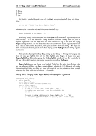 11-447 Lập trình Visual C# thế nào? Dương Quang Thiện
3: Three
4: Samis
5: Inc.
Thí dụ 11-5 bắt đầu bằng cách tạo một chuỗi s1, tương tự như chuỗi dùng trên thí dụ
11-4:
string s1 = “One, Two, Three Samis, Inc.”;
và một regular expression mà ta sẽ dùng truy tìm chuỗi này:
Regex theRegex = new Regex(“ |, “);
Một trong những hàm constructor đối với Regex sẽ lấy một chuỗi regular expression
làm đối mục. Có vẻ hơi khó hiểu. Trong phạm trù của một chương trình C#, đâu là
regular expression: văn bản được trao cho hàm constructor, hay là bản thân đối tượng
Regex? Đúng là chuỗi văn bản được trao cho hàm constructor là một regular expression
theo kiểu cổ điển của từ. Tuy nhiên, theo quan điểm C# thiên đối tượng , đối mục của
hàm constructor chỉ đơn giản là một chuỗi ký tự; chính theRegex là đối tượng regular
expression.
Phần còn lại chương trình hoạt động tương tự như thí dụ 11-4 trang trước; ngoại trừ
thay vì triệu gọi Split() trên s1, thì hàm Split() của Regex sẽ được triệu gọi.
Regex.Split() hoạt động cũng giống như String.Split(), trả về một bản dãy chuỗi như là
kết quả việc so khớp pattern của regular expression trong lòng theRegex.
Regex.Split() được nạp chồng (overloaded). Phiên bản đơn giản nhất sẽ được triệu
gọi vào trên một thể hiện của Regex như ta đã thấy trên thí dụ 11-5. Cũng có một phiên
bản static đối với hàm này; hàm này nhận một chuỗi để truy tìm và pattern dùng kèm để
truy tìm, như được minh họa trên thí dụ 11-6 sau đây:
Thí dụ 11-6: Sử dụng static Regex.Split() đối với regular expression
namespace Prog_CSharp
{ using System;
using System.Text:
using System.Text.RegularExpressions;
public class Tester
{ static void Main()
{ string s1 = “One, Two, Three Samis, Inc.”;
StringBuilder sBuilder = new StringBuilder();
int id = 1;
foreach (string subString in Regex.Split(s1, “ |, “))
{ sBuilder.AppendFormat(“{0}: {1}n”, id++, subString);
 