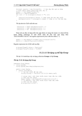 11-452 Lập trình Visual C# thế nào? Dương Quang Thiện
String[] results = new String[20]; // bản dãy kết quả so khớp
// Định nghĩa những substrings abc, ab, b.
Regex r = new Regex("(a(b))c");
Match m = r.Match("abdabc");
for (int i = 0; m.Groups[i].Value != ""; i++)
{
results[i]=m.Groups[i].Value; // chép nhóm lên bản dãy chuỗi
matchposition[i] = m.Groups[i].Index; // chép vị trí lên bản dãy
}
Thí dụ trên trả về kết xuất như sau:
results[0] = "abc" matchposition[0] = 3
results[1] = "ab" matchposition[1] = 3
results[2] = "b" matchposition[2] = 4
Đoạn mã sau đây sử dụng kiến trúc gộp nhóm có mang tên (name và value) để thu
lượm những substrings từ một chuỗi chứa dữ liệu trên một dạng thức
"DATANAME:VALUE" mà regular expression bị chẻ ở dấu hai chấm (":").
Regex r = new Regex("^(?<name>w+):(?<value>w+)");
Match m = r.Match("Section1:119900");
Regular expression trả về kết xuất sau đây:
m.Groups["name"].Value = "Section1"
m.Groups["value"].Value = "119900"
11.2.1.4.1 Sử dụng cụ thể lớp Group
Thí dụ 11-8 minh họa việc sử dụng collection Groups và lớp Group.
Thí dụ 11-8: Sử dụng lớp Group
namespace Prog_CSharp
{ using System;
using System.Text.RegularExpressions;
public class Tester
{ static void Main()
{ // Tạo một chuỗi để làm việc
string string1 = “04:03:27 127.0.0.0 Samis.com”;
// group time = một hoặc nhiều digit hoặc dấu hai chấm
// theo sau bởi space
Regex theReg = new Regex(@”(?<time>(d|:)+)s” +
// ip address = một hoặc nhiều digit hoặc dấu chấm
// theo sau bởi space
@”(?<ip>(d|.)+)s” +
 