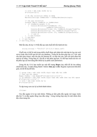 11-453 Lập trình Visual C# thế nào? Dương Quang Thiện
// site = một hoặc nhiều ký tự
@”(?<site>S)”);
// đi lấy collection những so khớp
MatchCollectiopn theMatches = theReg.Matches(string1);
// rảo qua collection
foreach (Match theMatch in theMatches)
{ if (theMatch.Length != 0)
{ Console.WriteLine(“ntheMatch: {0},
theMatch.ToString());
Console.WriteLine(“time: {0}, theMatch.Groups[“time”]);
Console.WriteLine(“ip: {0}, theMatch.Groups[“ip”]);
Console.WriteLine(“site: {0}, theMatch.Groups[site]);
} // end if
} // end foreach
} // end Main
} // end Tester
} // end Prog_CSharp
Một lần nữa, thí dụ 11-8 bắt đầu tạo một chuỗi để tiến hành dò tìm:
string string1 = “04:03:27 127.0.0.0 Samis.com”;
Chuỗi này có thể là một trong nhiều chuỗi được ghi nhận trên một tập tin log của web
server hoặc như là kết quả dò tìm của database. Trong thí dụ đơn giản này có 3 cột: một
cho thời gian (time), một cho địa chỉ Internet IP, và một cho site, mỗi cột cách nhau bởi
một ký tự trắng. Trong thực tế, vấn đề có thể phức tạp hơn. Có thể bạn muốn dò tìm với
độ phức tạp cao hơn dùng đến nhiều ký tự phân cách (delimiter).
Trong thí dụ 11-8, bạn muốn tạo một đối tượng Regex duy nhất để dò tìm những
chuỗi kiểu này, và chặt chúng thành 3 nhóm: time, ip và site. Regular expression khá đơn
giản, do đó thí dụ dễ hiểu:
// group time = một hoặc nhiều digit hoặc dấu hai chấm
// theo sau bởi space
Regex theReg = new Regex(@”(?<time>(d|:)+)s” +
// ip address = một hoặc nhiều digit hoặc dấu chấm theo sau bởi space
@”(?<ip>(d|.)+)s” +
// site = một hoặc nhiều ký tự
@”(?<site>S)”);
Ta tập trung xem các ký tự hình thành nhóm:
(?<time>
Các dấu ngoặc () lo tạo một nhóm. Những gì nằm giữa dấu ngoặc mở (ngay trước
dấu hỏi ?) và dấu ngoặc đóng (sau dấu cộng + trong trường hợp này) là một nhóm đơn
độc chưa mang tên.
 