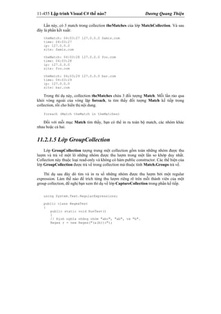 11-455 Lập trình Visual C# thế nào? Dương Quang Thiện
Lần này, có 3 match trong collection theMatches của lớp MatchCollection. Và sau
đây là phần kết xuất:
theMatch: 04:03:27 127.0.0.0 Samis.com
time: 04:03:27
ip: 127.0.0.0
site: Samis.com
theMatch: 04:03:28 127.0.0.0 foo.com
time: 04:03:28
ip: 127.0.0.0
site: foo.com
theMatch: 04;03;29 127.0.0.0 bar.com
time: 04:03:29
ip: 127.0.0.0
site: bar.com
Trong thí dụ này, collection theMatches chứa 3 đối tượng Match. Mỗi lần rảo qua
khỏi vòng ngoài của vòng lặp foreach, ta tìm thấy đối tượng Match kế tiếp trong
collection, rồi cho hiển thị nội dung.
foreach (Match theMatch in theMatches)
Đối với mỗi mục Match tìm thấy, bạn có thể in ra toàn bộ match, các nhóm khác
nhau hoặc cả hai.
11.2.1.5 Lớp GroupCollection
Lớp GroupCollection tượng trưng một collection gồm toàn những nhóm được thu
lượm và trả về một lô những nhóm được thu lượm trong một lần so khớp duy nhất.
Collection này thuộc loại read-only và không có hàm public constructor. Các thể hiện của
lớp GroupCollection được trả về trong collection mà thuộc tính Match.Groups trả về.
Thí dụ sau đây dò tìm và in ra số những nhóm được thu lượm bởi một regular
expression. Làm thế nào để trích từng thu lượm riêng rẽ trên mỗi thành viên của một
group collection, đề nghị bạn xem thí dụ về lớp CaptureCollection trong phần kế tiếp.
using System.Text.RegularExpressions;
public class RegexTest
{
public static void RunTest()
{
// Định nghĩa những nhóm "abc", "ab", và "b".
Regex r = new Regex("(a(b))c");
 