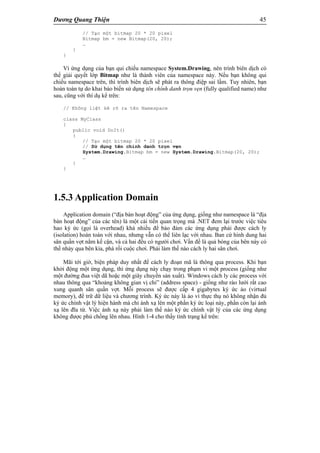 Dương Quang Thiện 45
// Tạo một bitmap 20 * 20 pixel
Bitmap bm = new Bitmap(20, 20);
…
}
}
Vì ứng dụng của bạn qui chiếu namespace System.Drawing, nên trình biên dịch có
thể giải quyết lớp Bitmap như là thành viên của namespace này. Nếu bạn không qui
chiếu namespace trên, thì trình biên dịch sẽ phát ra thông điệp sai lầm. Tuy nhiên, bạn
hoàn toàn tự do khai báo biến sử dụng tên chính danh trọn vẹn (fully qualified name) như
sau, cũng với thí dụ kể trên:
// Không liệt kê rõ ra tên Namespace
class MyClass
{
public void DoIt()
{
// Tạo một bitmap 20 * 20 pixel
// Sử dụng tên chính danh trọn vẹn
System.Drawing.Bitmap bm = new System.Drawing.Bitmap(20, 20);
…
}
}
1.5.3 Application Domain
Application domain (“địa bàn hoạt động” của ứng dụng, giống như namespace là “địa
bàn hoạt động” của các tên) là một cải tiến quan trọng mà .NET đem lại trước việc tiêu
hao ký ức (gọi là overhead) khá nhiều để bảo đảm các ứng dụng phải được cách ly
(isolation) hoàn toàn với nhau, nhưng vẫn có thể liên lạc với nhau. Ban cứ hình dung hai
sân quần vợt nằm kế cận, và cả hai đều có người chơi. Vấn đề là quả bóng của bên này có
thể nhảy qua bên kia, phá rối cuộc chơi. Phải làm thế nào cách ly hai sân chơi.
Mãi tới giờ, biện pháp duy nhất để cách ly đoạn mã là thông qua process. Khi bạn
khởi động một ứng dụng, thì ứng dụng này chạy trong phạm vi một process (giống như
một đường đua việt dã hoặc một giây chuyền sản xuất). Windows cách ly các process với
nhau thông qua “khoảng không gian vị chỉ” (address space) - giống như rào lưới rất cao
xung quanh sân quần vợt. Mỗi process sẽ được cấp 4 gigabytes ký ức ảo (virtual
memory), để trữ dữ liệu và chương trình. Ký ức này là ảo vì thực thụ nó không nhận đủ
ký ức chính vật lý hiện hành mà chỉ ánh xạ lên một phần ký ức loại này, phần còn lại ánh
xạ lên đĩa từ. Việc ánh xạ này phải làm thế nào ký ức chính vật lý của các ứng dụng
không được phủ chồng lên nhau. Hình 1-4 cho thấy tình trạng kể trên:
 
