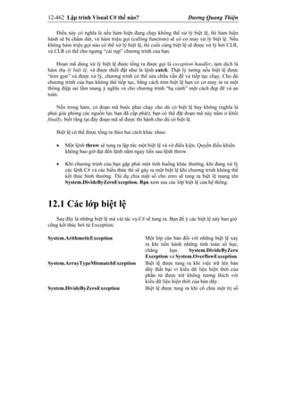 12-462 Lập trình Visual C# thế nào? Dương Quang Thiện
Điều này có nghĩa là nếu hàm hiện đang chạy không thể xử lý biệt lệ, thì hàm hiện
hành sẽ bị chấm dứt, và hàm triệu gọi (calling function) sẽ có cơ may xử lý biệt lệ. Nếu
không hàm triệu gọi nào có thể xử lý biệt lệ, thì cuối cùng biệt lệ sẽ được xử lý bởi CLR,
và CLR có thể cho ngưng “cái rụp” chương trình của bạn.
Đoạn mã dùng xử lý biệt lệ được tống ra được gọi là exception handler, tạm dịch là
hàm thụ lý biệt lệ, và được thiết đặt như là lệnh catch. Thật lý tưởng nếu biệt lệ được
“tóm gọn” và được xử lý, chương trình có thể sửa chữa vấn đề và tiếp tục chạy. Cho dù
chương trình của bạn không thể tiếp tục, bằng cách tóm biệt lệ bạn có cơ may in ra một
thông điệp sai lầm mang ý nghĩa và cho chương trình “hạ cánh” một cách đẹp đẽ và an
toàn.
Nếu trong hàm, có đoạn mã buộc phải chạy cho dù có biệt lệ hay không (nghĩa là
phải giải phóng các nguồn lực bạn đã cấp phát), bạn có thể đặt đoạn mã này nằm ở khối
finally, biết rằng tại đây đoạn mã sẽ được thi hành cho dù có biệt lệ.
Biệt lệ có thể được tống ra theo hai cách khác nhau:
 Một lệnh throw sẽ tung ra lập tức một biệt lệ và vô điều kiện. Quyền điều khiển
không bao giờ đạt đến lệnh nằm ngay liền sau lệnh throw.
 Khi chương trình của bạn gặp phải một tình huống khác thường, khi đang xử lý
các lệnh C# và các biểu thức thì sẽ gây ra một biệt lệ khi chương trình không thể
kết thúc bình thường. Thí dụ chia một số cho zero sẽ tung ra biệt lệ mang tên
System.DivideByZeroException. Bạn xem sau các lớp biệt lệ của hệ thống.
12.1 Các lớp biệt lệ
Sau đây là những biệt lệ mà vài tác vụ C# sẽ tung ra. Bạn để ý các biệt lệ này bao giờ
cũng kết thúc bởi từ Exception.
System.ArithmeticException Một lớp căn bản đối với những biệt lệ xảy
ra khi tiến hành những tính toán số học,
chẳng hạn System.DivideByZero
Exception và System.OverflowException.
System.ArrayTypeMismatchException Biệt lệ được tung ra khi việc trữ lên bản
dãy thất bại vì kiểu dữ liệu hiện thời của
phần tử được trữ không tương thích với
kiểu dữ liệu hiện thời của bản dãy.
System.DivideByZeroException Biệt lệ được tung ra khi cố chia một trị số
 