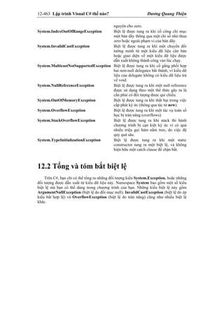 12-463 Lập trình Visual C# thế nào? Dương Quang Thiện
nguyên cho zero.
System.IndexOutOfRangeException Biệt lệ được tung ra khi cố công chỉ mục
một bản dãy thông qua một chỉ số nhỏ thua
zero hoặc ngoài phạm vi của bản dãy.
System.InvalidCastException Biệt lệ được tung ra khi một chuyển đổi
tường minh từ một kiểu dữ liệu căn bản
hoặc giao diện về một kiểu dữ liệu được
dẫn xuất không thành công vào lúc chạy.
System.MulticastNotSupportedException Biệt lệ được tung ra khi cố gắng phối hợp
hai non-null delegates bất thành, vì kiểu dữ
liệu của delegate không có kiểu dữ liệu trả
về void.
System.NullReferenceException Biệt lệ được tung ra khi một null reference
được sử dụng theo một thể thức gây ra là
cần phải có đối tượng được qui chiếu.
System.OutOfMemoryException Biệt lệ được tung ra khi thất bại trong việc
cấp phát ký ức (thông qua tác tử new).
System.OverflowException Biệt lệ được tung ra khi một tác vụ toán số
học bị tràn năng (overflows).
System.StackOverflowException Biệt lệ được tung ra khi stack thi hành
chương trình bị cạn kiệt ký ức vì có quá
nhiều triệu gọi hàm nằm treo, do việc đệ
quy quá sâu.
System.TypeInitializationException Biệt lệ được tung ra khi một static
constructor tung ra một biệt lệ, và không
hiện hữu một catch clause để chận bắt.
12.2 Tống và tóm bắt biệt lệ
Trên C#, bạn chỉ có thể tống ra những đối tượng kiểu System.Exception, hoặc những
đối tượng được dẫn xuất từ kiểu dữ liệu này. Namespace System bao gồm một số kiểu
biệt lệ mà bạn có thể dùng trong chương trình của bạn. Những kiểu biệt lệ này gồm
ArgumentNullException (biệt lệ do đối mục null), InvalidCastException (biệt lệ do ép
kiểu bất hợp lệ) và OverflowException (biệt lệ do tràn năng) cũng như nhiều biệt lệ
khác.
 