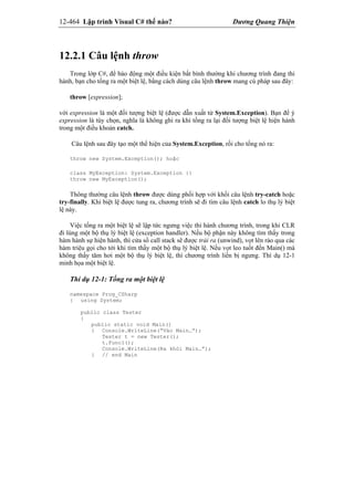 12-464 Lập trình Visual C# thế nào? Dương Quang Thiện
12.2.1 Câu lệnh throw
Trong lớp C#, để báo động một điều kiện bất bình thường khi chương trình đang thi
hành, bạn cho tống ra một biệt lệ, bằng cách dùng câu lệnh throw mang cú pháp sau đây:
throw [expression];
với expression là một đối tượng biệt lệ (được dẫn xuất từ System.Exception). Bạn để ý
expression là tùy chọn, nghĩa là không ghi ra khi tống ra lại đối tượng biệt lệ hiện hành
trong một điều khoản catch.
Câu lệnh sau đây tạo một thể hiện của System.Exception, rồi cho tống nó ra:
throw new System.Exception(); hoặc
class MyException: System.Exception {}
throw new MyException();
Thông thường câu lệnh throw được dùng phối hợp với khối câu lệnh try-catch hoặc
try-finally. Khi biệt lệ được tung ra, chương trình sẽ đi tìm câu lệnh catch lo thụ lý biệt
lệ này.
Việc tống ra một biệt lệ sẽ lập tức ngưng việc thi hành chương trình, trong khi CLR
đi lùng một bộ thụ lý biệt lệ (exception handler). Nếu bộ phận này không tìm thấy trong
hàm hành sự hiện hành, thì cửa sổ call stack sẽ được trải ra (unwind), vọt lên rảo qua các
hàm triệu gọi cho tới khi tìm thấy một bộ thụ lý biệt lệ. Nếu vọt leo tuốt đến Main() mà
không thấy tăm hơi một bộ thụ lý biệt lệ, thì chương trình liền bị ngưng. Thí dụ 12-1
minh họa một biệt lệ.
Thí dụ 12-1: Tống ra một biệt lệ
namespace Prog_CSharp
{ using System;
public class Tester
{
public static void Main()
{ Console.WriteLine(“Vào Main…”);
Tester t = new Tester();
t.Func1();
Console.WriteLine(Ra khỏi Main…”);
} // end Main
 