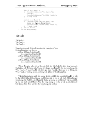 12-465 Lập trình Visual C# thế nào? Dương Quang Thiện
public void Func1()
{ Console.WriteLine(“Vào Func1…”);
Func2();
Console.WriteLine(“Ra khỏi Func1…”);
} // end Func1
public void Func2()
{ Console.WriteLine(“Vào Func2…”);
throw new System.Exception();
Console.WriteLine(“Ra khỏi Func2…”);
} // end Func2
} // end Tester
} // end Prog_CSharp
Kết xuất
Vào Main…
Vào Func1…
Vào Func2…
Exception occurred: System.Exception: An exception of type
System.Exception was thrown.
at Prog_CSharp.Tester.Func2()
in …exceptions01.cs:line 26
at Prog_CSharp.Tester.Func1()
in …exceptions01.cs:line 20
at Prog_CSharp.Tester.Main()
in …exceptions01.cs:line 12
Thí dụ đơn giản trên viết ra lên màn hình khi Vào hoặc Ra khỏi từng hàm một.
Main() tạo một đối tượng kiểu Tester và triệu gọi hàm Func1(). Sau khi in ra thông điệp
“Vào Func1…”, hàm Func1() liền triệu gọi hàm Func2(). Hàm này in ra thông điệp
“Vào Func2…” rồi tống ra một đối tượng biệt lệ kiểu System.Exception.
Việc thi hành chương trình liền ngưng lập tức và CLR tìm xem trên Func2() có một
bộ thụ lý biệt lệ hay không. Không có, CLR cho trải ra cửa sổ call stack (không bao giờ
in ra thông điệp Ra khỏi…) về Func1(). Ơ đây, lại không có nốt bộ thụ lý biệt lệ, và CLR
lại cho trải stack lui về Main(). Vì ở đây cũng không có bộ thụ lý biệt lệ, nên bộ thụ lý
biệt lệ mặc nhiên được gọi vào, cho in ra thông điệp sai lầm.
 
