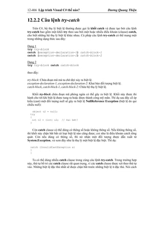 12-466 Lập trình Visual C# thế nào? Dương Quang Thiện
12.2.2 Câu lệnh try-catch
Trên C#, bộ thụ lý biệt lệ thường được gọi là khối catch và được tạo bởi câu lệnh
try-catch bao gồm một khối try theo sau bởi một hoặc nhiều điều khoản (clause) catch,
cho biết những bộ thụ lý biệt lệ khác nhau. Cú pháp câu lệnh try-catch có thể mang một
trong những dạng thức sau đây:
Dạng 1
try try-block
catch (exception-declaration-1) catch-block-1
catch (exception-declaration-2) catch-block-2
Dạng 2
try try-block catch catch-block
theo đấy:
try-block: Chứa đoạn mã mà ta chờ đợi xảy ra biệt lệ.
exception-declaration-1, exception-declaration-2: Khai báo đối tượng biệt lệ.
catch-block, catch-block-1, catch-block-2: Chứa bộ thụ lý biệt lệ.
Khối try-block chứa đoạn mã phòng ngừa có thể gây ra biệt lệ. Khối này được thi
hành cho tới khi biệt lệ được tung ra hoặc được thành công mỹ mãn. Thí dụ sau đây cố ép
kiểu (cast) một đối tượng null sẽ gây ra biệt lệ NullReference Exception (biệt lệ do qui
chiếu null):
object o2 = null;
try
{
int i2 = (int) o2; // Sai bét!
}
Còn catch clause có thể dùng có thông số hoặc không thông số. Nếu không thông số,
thì khối này chận bắt bất cứ loại biệt lệ nào cũng được; coi như là điều khoản catch tổng
quát. Còn nếu dùng có thông số, thì nó nhận một đối tượng được dẫn xuất từ
System.Exception, và xem đây như là thụ lý một biệt lệ đặc biệt. Thí dụ:
catch (InvalidCastException e)
{
}
Ta có thể dùng nhiều catch clause trong cùng câu lệnh try-catch. Trong trường hợp
này, thứ tự bố trí các catch clause rất quan trọng, vì các catch clause được xét theo thứ tự
vào. Những biệt lệ đặc thù nhất sẽ được chận bắt trước những biệt lệ ít đặc thù. Nói cách
 