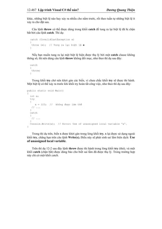 12-467 Lập trình Visual C# thế nào? Dương Quang Thiện
khác, những biệt lệ nào hay xảy ra nhiều cho nằm trước, rồi theo tuần tự những biệt lệ ít
xảy ra cho đặt sau.
Câu lệnh throw có thể được dùng trong khối catch để tung ra lại biệt lệ đã bị chận
bắt bởi câu lệnh catch. Thí dụ:
catch (InvalidCastException e)
{
throw (e); // Tung ra lại biệt lệ e
}
Nếu bạn muốn tung ra lại một biệt lệ hiện được thụ lý bởi một catch clause không
thông số, thì nên dùng câu lệnh throw không đối mục, như theo thí dụ sau đây:
catch
{
throw;
}
Trong khối try chớ nên khởi gán các biến, vì chưa chắc khối try sẽ được thi hành.
Một biệt lệ có thể xảy ra trước khi khối try hoàn tất công việc, như theo thí dụ sau đây:
public static void Main()
{
int x;
try
{
x = 123; // không được làm thế
// ...
}
catch
{
// ...
}
Console.Write(x); // Error: Use of unassigned local variable 'x'.
}
Trong thí dụ trên, biến x được khởi gán trong lòng khối try. x lại được sử dụng ngoài
khối try, chẳng hạn trên câu lệnh Write(x). Điều này sẽ phát sinh sai lầm biên dịch: Use
of unassigned local variable.
Trên thí dụ 12-2 sau đây lệnh throw được thi hành trong lòng khối try (thử), và một
khối catch (chận bắt) được dùng báo cho biết sai lầm đã được thụ lý. Trong trường hợp
này chỉ có một khối catch.
 
