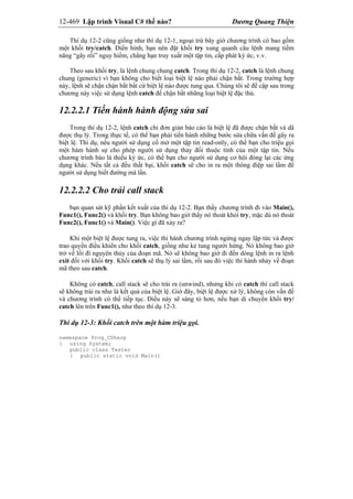 12-469 Lập trình Visual C# thế nào? Dương Quang Thiện
Thí dụ 12-2 cũng giống như thí dụ 12-1, ngoại trừ bây giờ chương trình có bao gồm
một khối try/catch. Điển hình, bạn nên đặt khối try xung quanh câu lệnh mang tiềm
năng “gây rối” nguy hiểm, chẳng hạn truy xuất một tập tin, cấp phát ký ức, v.v.
Theo sau khối try, là lệnh chung chung catch. Trong thí dụ 12-2, catch là lệnh chung
chung (generic) vì bạn không cho biết loại biệt lệ nào phải chận bắt. Trong trường hợp
này, lệnh sẽ chận chận bắt bất cứ biệt lệ nào được tung qua. Chúng tôi sẽ đề cập sau trong
chương này việc sử dụng lệnh catch để chận bắt những loại biệt lệ đặc thù.
12.2.2.1 Tiến hành hành động sửa sai
Trong thí dụ 12-2, lệnh catch chỉ đơn giản báo cáo là biệt lệ đã được chận bắt và dã
được thụ lý. Trong thực tế, có thể bạn phải tiến hành những bước sửa chữa vấn đề gây ra
biệt lệ. Thí dụ, nếu người sử dụng cố mở một tập tin read-only, có thể bạn cho triệu gọi
một hàm hành sự cho phép người sử dụng thay đổi thuộc tính của một tập tin. Nếu
chương trình báo là thiếu ký ức, có thể bạn cho người sử dụng cơ hội đóng lại các ứng
dụng khác. Nếu tất cả đều thất bại, khối catch sẽ cho in ra một thông điệp sai lầm để
người sử dụng biết đường mà lần.
12.2.2.2 Cho trải call stack
bạn quan sát kỹ phần kết xuất của thí dụ 12-2. Bạn thấy chương trình đi vào Main(),
Func1(), Func2() và khối try. Bạn không bao giờ thấy nó thoát khỏi try, mặc dù nó thoát
Func2(), Func1() và Main(). Việc gì đã xảy ra?
Khi một biệt lệ được tung ra, việc thi hành chương trình ngừng ngay lập tức và được
trao quyền điều khiển cho khối catch, giống như kẻ tung người hứng. Nó không bao giờ
trở về lối đi nguyên thủy của đoạn mã. Nó sẽ không bao giờ đi đến dòng lệnh in ra lệnh
exit đối với khối try. Khối catch sẽ thụ lý sai lầm, rồi sau đó việc thi hành nhảy về đoạn
mã theo sau catch.
Không có catch, call stack sẽ cho trải ra (unwind), nhưng khi có catch thì call stack
sẽ không trải ra như là kết quả của biệt lệ. Giờ đây, biệt lệ được xử lý, không còn vấn đề
và chương trình có thể tiếp tục. Điều này sẽ sáng tỏ hơn, nếu bạn di chuyển khối try/
catch lên trên Func1(), như theo thí dụ 12-3.
Thí dụ 12-3: Khối catch trên một hàm triệu gọi.
namespace Prog_CSharp
{ using System;
public class Tester
{ public static void Main()
 