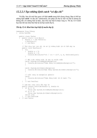 12-471 Lập trình Visual C# thế nào? Dương Quang Thiện
12.2.2.3 Tạo những lệnh catch “có địa chỉ”
Tới đây, bạn chỉ mới làm quen với lệnh catch mang tính chung chung. Bạn có thể tạo
những lệnh catch “có địa chỉ” (dedicated), cho phép chỉ thụ lý một vài biệt lệ nhưng lại
không đối với những biệt lệ khác, dựa trên loại biệt lệ được tung ra. Thí dụ 12-4 minh
họa làm thế nào khai báo biệt lệ mà bạn muốn thụ lý.
Thí dụ 12-4: Khai báo loại biệt lệ muốn thụ lý.
namespace Prog_CSharp
{ using System;
public class Tester
{ public static void Main()
{ Tester t = new Tester();
t.TestFunc();
} // end Main
// Thử chia hai con số, và xử lý những biệt lệ có thể xảy ra
public void TestFunc()
{ try
{ double a = 5;
double b = 0;
Console.WriteLine(“{0} / {1} = {2}”, a, b, DoDivide(a,b));
}
// đầu tiên những biệt lệ xảy ra nhiều nhất
catch (System.DivideByZeroException)
{ Console.WriteLine(“Chận đúng DivideByZeroException!”);
}
catch (System.ArithmeticException)
{ Console.WriteLine(Chận đúng System.ArithmeticException!”);
}
// cuối cùng là exception generic
catch
{ Console.WriteLine(“Chận đúng biệt lệ vô danh !”);
}
} // end TestFunc
// Làm bài tóan chia nếu hợp lệ
public double DoDivide(double a, double b)
{ if (b == 0)
throw new System.DivideByZeroException();
if (a == 0)
throw new System.ArithmeticException();
return a/b;
} // end DoDivide
} // end Tester
 