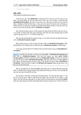 12-472 Lập trình Visual C# thế nào? Dương Quang Thiện
} // end Prog_CSharp
Kết xuất
Chận đúng DivideByZeroException!
Trong thí dụ này, hàm DoDivide() sẽ không để cho bạn chia zero bởi một con số
khác, mà cũng không để cho bạn chia một số cho zero. Nó sẽ tống ra một thể hiện
DivideByZeroException nếu bạn cố chia cho zero. Nếu bạn cố chia zero cho một số
khác, sẽ không có biệt lệ thích ứng, vì chia zero cho một số là hợp lệ, nên sẽ không có
biệt lệ. Để làm vui lòng bạn, chúng tôi gỉa định là bạn không muốn có việc chia zero cho
một số, nếu có thì cho tung ra biệt lệ Arithmetic Exception.
Khi một biệt lệ được tung ra, CLR sẽ quan sát từng bộ thụ lý biệt lệ một theo thứ tự,
và so khớp với biệt lệ đầu tiên nếu có thể được. Khi bạn cho chạy chương trình với a=5
và b=7, kết quả sẽ là: 5/7 = 0.7142857142857143.
Như chờ đợi, không biệt lệ nào được tung ra. Tuy nhiên, khi bạn cho a=0, thì kết quả
sẽ là: ArithmeticException caught!
Biệt lệ được tung ra, CLR sẽ quan sát biệt lệ đầu tiên DivideZeroException. Thấy
không khớp, CLR xuống bộ thụ lý biệt lệ kế tiếp, ArithmeticException, thì thấy khớp.
Cuối cùng, nếu bạn đổi a=7 và b=0, thì lần này biệt lệ được tung ra là DivideByZero
Exception.
Bạn để ý: bạn đặc biệt cẩn thận với thứ tự các lệnh catch, vì DivideZeroException được
dẫn xuất từ ArithmeticException. Nếu bạn đảo ngược các lệnh catch, Divide
ZeroException sẽ khớp với bộ thụ lý biệt lệ ArithmeticException và biệt lệ sẽ chả bao
gìờ đến bộ thụ lý biệt lệ DivideZeroException. Thật thế, nếu thứ tự các lệnh catch bị
đảo ngược, thì khó lòng bất cứ biệt lệ nào có thể đi đến bộ thụ lý biệt lệ DivideZero
Exception. Trình biên dịch sẽ nhận ra là DivideZeroException không thể đạt được và sẽ
báo cáo sai lầm biên dịch.
Bạn có thể phân bố các lệnh try/catch, chận hứng một vài biệt lệ đặc thù trong một
hàm, và những biệt lệ chung chung trong những hàm triệu gọi cao hơn. Việc sắp đặt thế
nào tùy theo mục tiêu thiết kế của bạn.
Giả sử bạn có một hàm A triệu gọi một hàm B khác, và B lại triệu gọi hàm C. C lại
gọi D, và D lại gọi E. Hàm E nằm trong sâu thẳm, còn các hàm B và A nằm ở vòng
ngoài. Nếu bạn tiên liệu rằng hàm E sẽ tung ra biệt lệ, thì bạn phải tạo một khối try/block
nằm sâu trong chương trình để chận hứng biệt lệ càng sát càng tốt nơi vấn đề có thể xảy
 