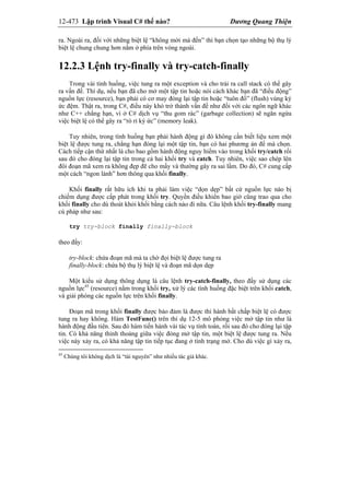 12-473 Lập trình Visual C# thế nào? Dương Quang Thiện
ra. Ngoài ra, đối với những biệt lệ “không mời mà đến” thì bạn chọn tạo những bộ thụ lý
biệt lệ chung chung hơn nằm ở phía trên vòng ngoài.
12.2.3 Lệnh try-finally và try-catch-finally
Trong vài tình huống, việc tung ra một exception và cho trải ra call stack có thể gây
ra vấn đề. Thí dụ, nếu bạn đã cho mở một tập tin hoặc nói cách khác bạn đã “điều động”
nguồn lực (resource), bạn phải có cơ may đóng lại tập tin hoặc “tuôn đổ” (flush) vùng ký
ức đệm. Thật ra, trong C#, điều này khó trở thành vấn đề như đối với các ngôn ngữ khác
như C++ chẳng hạn, vì ở C# dịch vụ “thu gom rác” (garbage collection) sẽ ngăn ngừa
việc biệt lệ có thể gây ra “rò rỉ ký ức” (memory leak).
Tuy nhiên, trong tình huống bạn phải hành động gì đó không cần biết liệu xem một
biệt lệ được tung ra, chẳng hạn đóng lại một tập tin, bạn có hai phương án để mà chọn.
Cách tiếp cận thứ nhất là cho bao gồm hành động nguy hiểm vào trong khối try/catch rồi
sau đó cho đóng lại tập tin trong cả hai khối try và catch. Tuy nhiên, việc sao chép lên
đôi đoạn mã xem ra không đẹp đẽ cho mấy và thường gây ra sai lầm. Do đó, C# cung cấp
một cách “ngon lành” hơn thông qua khối finally.
Khối finally rất hữu ích khi ta phải làm việc “dọn dẹp” bất cứ nguồn lực nào bị
chiếm dụng được cấp phát trong khối try. Quyền điều khiển bao giờ cũng trao qua cho
khối finally cho dù thoát khỏi khối bằng cách nào đi nữa. Câu lệnh khối try-finally mang
cú pháp như sau:
try try-block finally finally-block
theo đấy:
try-block: chứa đoạn mã mà ta chờ đọi biệt lệ được tung ra
finally-block: chứa bộ thụ lý biệt lệ và đoạn mã dọn dẹp
Một kiểu sử dụng thông dụng là câu lệnh try-catch-finally, theo đấy sử dụng các
nguồn lực45
(resource) nằm trong khối try, xử lý các tình huống đặc biệt trên khối catch,
và giải phóng các nguồn lực trên khối finally.
Đoạn mã trong khối finally được bảo đảm là được thi hành bất chấp biệt lệ có được
tung ra hay không. Hàm TestFunc() trên thí dụ 12-5 mô phỏng việc mở tập tin như là
hành động đầu tiên. Sau đó hàm tiến hành vài tác vụ tính toán, rồi sau đó cho đóng lại tập
tin. Có khả năng thỉnh thoảng giữa việc đóng mở tập tin, một biệt lệ được tung ra. Nếu
việc này xảy ra, có khả năng tập tin tiếp tục đang ở tình trạng mở. Cho dù việc gì xảy ra,
45
Chúng tôi không dịch là “tài nguyên” như nhiều tác giả khác.
 