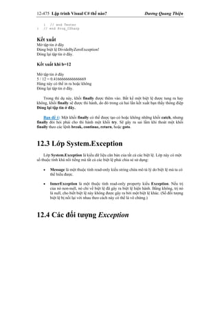 12-475 Lập trình Visual C# thế nào? Dương Quang Thiện
} // end Tester
} // end Prog_CSharp
Kết xuất
Mở tập tin ở đây
Đúng biệt lệ DivideByZeroException!
Đóng lại tập tin ở đây.
Kết xuất khi b=12
Mở tập tin ở đây
5 / 12 = 0.4166666666666669
Hàng này có thể in ra hoặc không
Đóng lại tập tin ở đây.
Trong thí dụ này, khối finally được thêm vào. Bất kể một biệt lệ được tung ra hay
không, khối finally sẽ được thi hành, do đó trong cả hai lần kết xuất bạn thấy thông điệp
Đóng lại tập tin ở đây.
Bạn để ý: Một khối finally có thể được tạo có hoặc không những khối catch, nhưng
finally đòi hỏi phải cho thi hành một khối try. Sẽ gây ra sai lầm khi thoát một khối
finally theo các lệnh break, continue, return, hoặc goto.
12.3 Lớp System.Exception
Lớp System.Exception là kiểu dữ liệu căn bản của tất cả các biệt lệ. Lớp này có một
số thuộc tính khá nổi tiếng mà tất cả các biệt lệ phải chia sẻ sử dụng:
 Message là một thuộc tính read-only kiểu string chứa mô tả lý do biệt lệ mà ta có
thể hiểu được.
 InnerException là một thuộc tính read-only property kiểu Exception. Nếu trị
của nó non-null, nó chỉ về biệt lệ đã gây ra biệt lệ hiện hành. Bằng không, trị nó
là null, cho biết biệt lệ này không được gây ra bởi một biệt lệ khác. (Số đối tượng
biệt lệ bị nối lại với nhau theo cách này có thể là vô chừng.)
12.4 Các đối tượng Exception
 