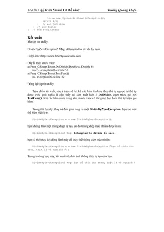 12-478 Lập trình Visual C# thế nào? Dương Quang Thiện
throw new System.ArithmeticException();
return a/b;
} // end DoDivide
} // end Tester
} // end Prog_CSharp
Kết xuất
Mở tập tin ở đây
DivideByZeroException! Msg: Attempted to divide by zero.
HelpLink: http://www.libertyassociates.com
Đây là một stack trace:
at Prog_CSharp.Tester.DoDivide(Double a, Double b)
in c:...exception06.cs:line 56
at Prog_CSharp.Testet.TestFunc()
in.. exception06.cs:line 22
Đóng lại tập tin ở đây.
Trên phần kết xuất, stack trace sẽ liệt kê các hàm hành sự theo thứ tự ngược lại thứ tự
được triệu gọi; nghĩa là cho thấy sai lầm xuất hiện ở DoDivide, được triệu gọi bởi
TestFunc(). Khi các hàm nằm trong sâu, stack trace có thể giúp bạn hiểu thứ tự triệu gọi
hàm.
Trong thí dụ này, thay vì đơn giản tung ra một DivideByZeroException, bạn tạo một
thể hiện biệt lệ e:
DivideByZeroException e = new DivideByZeroException();
bạn không trao một thông điệp tự tạo, do đó thông điệp mặc nhiên được in ra:
DivideByZeroException! Msg: Attempted to divide by zero.
bạn có thể thay đổi dòng lệnh này để thay thế thông điệp mặc nhiên:
DivideByZeroException e = new DivideByZeroException(“bạn cố chia cho
zero, thật là vô nghĩa!!!”);
Trong trường hợp này, kết xuất sẽ phản ảnh thông điệp tự tạo của bạn.
DivideByZeroException! Msg: bạn cố chia cho zero, thật là vô nghĩa!!!
 