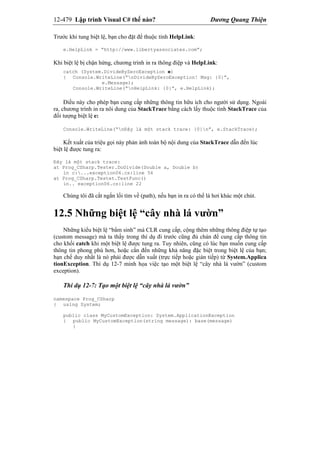 12-479 Lập trình Visual C# thế nào? Dương Quang Thiện
Trước khi tung biệt lệ, bạn cho đặt để thuộc tính HelpLink:
e.HelpLink = “http://www.libertyassociates.com”;
Khi biệt lệ bị chận hứng, chương trình in ra thông điệp và HelpLink:
catch (System.DivideByZeroException e)
{ Console.WriteLine(“nDivideByZeroException! Msg: {0}”,
e.Message);
Console.WriteLine(“nHelpLink: {0}”, e.HelpLink);
Điều này cho phép bạn cung cấp những thông tin hữu ích cho người sử dụng. Ngoài
ra, chương trình in ra nôi dung của StackTrace bằng cách lấy thuộc tính StackTrace của
đối tượng biệt lệ e:
Console.WriteLine(“nĐây là một stack trace: {0}n”, e.StackTrace);
Kết xuất của triệu gọi này phản ảnh toàn bộ nội dung của StackTrace dẫn đến lúc
biệt lệ được tung ra:
Đây là một stack trace:
at Prog_CSharp.Tester.DoDivide(Double a, Double b)
in c:...exception06.cs:line 56
at Prog_CSharp.Testet.TestFunc()
in.. exception06.cs:line 22
Chúng tôi đã cắt ngắn lối tìm về (path), nếu bạn in ra có thể là hơi khác một chút.
12.5 Những biệt lệ “cây nhà lá vườn”
Những kiểu biệt lệ “bẩm sinh” mà CLR cung cấp, cộng thêm những thông điệp tự tạo
(custom message) mà ta thấy trong thí dụ đi trước cũng đủ chán để cung cấp thông tin
cho khối catch khi một biệt lệ được tung ra. Tuy nhiên, cũng có lúc bạn muốn cung cấp
thông tin phong phú hơn, hoặc cần đến những khả năng đặc biệt trong biệt lệ của bạn;
hạn chế duy nhất là nó phải được dẫn xuất (trực tiếp hoặc gián tiếp) từ System.Applica
tionException. Thí dụ 12-7 minh họa việc tạo một biệt lệ “cây nhà lá vườn” (custom
exception).
Thí dụ 12-7: Tạo một biệt lệ “cây nhà lá vườn”
namespace Prog_CSharp
{ using System;
public class MyCustomException: System.ApplicationException
{ public MyCustomException(string message): base(message)
{
 
