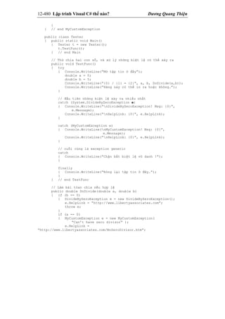 12-480 Lập trình Visual C# thế nào? Dương Quang Thiện
}
} // end MyCustomException
public class Tester
{ public static void Main()
{ Tester t = new Tester();
t.TestFunc();
} // end Main
// Thử chia hai con số, và xử lý những biệt lệ có thể xảy ra
public void TestFunc()
{ try
{ Console.WriteLine(“Mở tập tin ở đây”);
double a = 0;
double b = 5;
Console.WriteLine(“{0} / {1} = {2}”, a, b, DoDivide(a,b));
Console.WriteLine(“Hàng này có thể in ra hoặc không.”);
}
// đầu tiên những biệt lệ xảy ra nhiều nhất
catch (System.DivideByZeroException e)
{ Console.WriteLine(“nDivideByZeroException! Msg: {0}”,
e.Message);
Console.WriteLine(“nHelpLink: {0}”, e.HelpLink);
}
catch (MyCustomException e)
{ Console.WriteLine(nMyCustomException! Msg: {0}”,
e.Message);
Console.WriteLine(“nHelpLink: {0}”, e.HelpLink);
}
// cuối cùng là exception generic
catch
{ Console.WriteLine(“Chận bắt biệt lệ vô danh !”);
}
finally
{ Console.WriteLine(“Đóng lại tập tin ở đây.”);
}
} // end TestFunc
// Làm bài tóan chia nếu hợp lệ
public double DoDivide(double a, double b)
{ if (b == 0)
{ DivideByZeroException e = new DivideByZeroException();
e.HelpLink = “http://www.libertyassociates.com”;
throw e;
}
if (a == 0)
{ MyCustomException e = new MyCustomException(
“Can’t have zero divisor” );
e.HelpLink =
“http://www.libertyassociates.com/NoZeroDivisor.htm”;
 