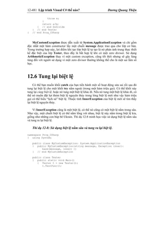 12-481 Lập trình Visual C# thế nào? Dương Quang Thiện
throw e;
}
return a/b;
} // end DoDivide
} // end Tester
} // end Prog_CSharp
MyCustomException được dẫn xuất từ System.ApplicationException và chỉ gồm
độc nhất một hàm constructor lấy một chuỗi message được trao qua cho lớp cơ bản.
Trong trường hợp này, lợi điểm khi tạo lớp biệt lệ tự tạo là nó phản ảnh trung thực thiết
kế đặc biệt của lớp Tester, theo đấy là bất hợp lệ khi có một zero divisor. Sử dụng
ArithmeticException thay vì một custom exception, cũng tốt thôi nhưng sẽ gây lúng
túng đối với người sử dụng vì một zero divisor thường không thể cho là một sai lầm số
học.
12.6 Tung lại biệt lệ
Có thể bạn muốn khối catch của bạn tiến hành một số hoạt động sửa sai rồi sau đó
tung lại biệt lệ cho một khối try nằm ngoài (trong một hàm triệu gọi). Có thể khối này
tung lại cùng biệt lệ, hoặc nó tung một biệt lệ khác đi. Nếu nó tung một biệt lệ khác đi, có
thể nó muốn đặt lọt thỏm biệt lệ nguyên thủy trong lòng biệt lệ mới như vậy hàm triệu
gọi có thể hiểu “lịch sử” biệt lệ. Thuộc tính InnerException của biệt lệ mới sẽ tìm thấy
lại biệt lệ nguyên thủy.
Vì InnerException cũng là một biệt lệ, có thể nó cũng có một biệt lệ nằm trong sâu.
Như vậy, một chuỗi biệt lệ có thể nằm lồng với nhau, biệt lệ này nằm trong biệt lệ kia,
giống như những con búp bê Ukrain. Thí dụ 12-8 minh họa việc sử dụng biệt lệ nằm sâu
và tung ra lại biệt lệ.
Thí dụ 12-8: Sử dụng biệt lệ nằm sâu và tung ra lại biệt lệ.
namespace Prog_CSharp
{ using System;
public class MyCustomException: System.ApplicationException
{ public MyCustomException(string message, Exception inner):
base(message, inner) {}
} // end MyCustomException
public class Tester
{ public static void Main()
{ Tester t = new Tester();
t.TestFunc();
 
