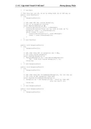 12-482 Lập trình Visual C# thế nào? Dương Quang Thiện
} // end Main
// Thử chia hai con số, và xử lý những biệt lệ có thể xảy ra
public void TestFunc()
{ try
{ DangerousFunc1();
}
// nếu chận bắt một custom exception,
// thì in ra exception history
catch (MyCustomException e)
{ Console.WriteLine(“n{0}”, e.Message);
Console.WriteLine(“Truy tìm lại lịch sử biệt lệ ”);
Exception inner = e.InnerException;
while (inner != null)
{ Console.WriteLine(“{0}”, inner.Message);
inner = inner.InnerException;
}
}
} // end TestFunc
public void DangerousFunc1()
{ try
{ DangerousFunc2();
}
// nếu chận hứng bất cứ exception nào ở đây,
// thì tung custom exception
catch (System.Exception e)
( MyCustomException ex = new MyCustomException(
“E3 – Tình hình Custom Exception!”, e);
throw ex;
)
} // end DangerousFunc1
public void DangerousFunc2()
{ try
{ DangerousFunc3();
}
// nếu chận hứng một DivideByZeroException, thì cho sửa sai
// rồi tung ra một exception tổng quát
catch (System.DivideByZeroException e)
( Exception ex = new Exception(“E2 – Func2 bị chận bắt
chia cho zero”, e);
throw ex;
)
} // end DangerousFunc2
public void DangerousFunc3()
{ try
{ DangerousFunc4();
 