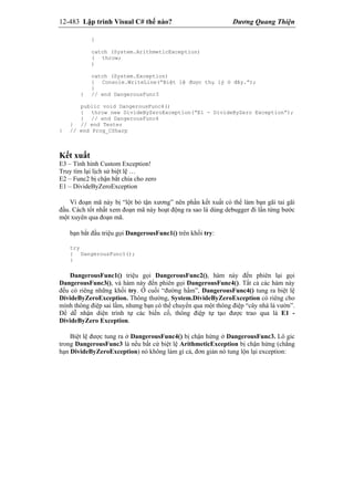 12-483 Lập trình Visual C# thế nào? Dương Quang Thiện
}
catch (System.ArithmeticException)
( throw;
)
catch (System.Exception)
{ Console.WriteLine(“Biệt lệ được thụ lý ở đây.”);
}
} // end DangerousFunc3
public void DangerousFunc4()
{ throw new DivideByZeroException(“E1 - DivideByZero Exception”);
} // end DangerousFunc4
} // end Tester
} // end Prog_CSharp
Kết xuất
E3 – Tình hình Custom Exception!
Truy tìm lại lịch sử biệt lệ …
E2 – Func2 bị chận bắt chia cho zero
E1 – DivideByZeroException
Vì đoạn mã này bị “lột bỏ tận xương” nên phần kết xuất có thể làm bạn gãi tai gãi
đầu. Cách tốt nhất xem đoạn mã này hoạt động ra sao là dùng debugger đi lần từng bước
một xuyên qua đoạn mã.
bạn bắt đầu triệu gọi DangerousFunc1() trên khối try:
try
{ DangerousFunc1();
}
DangerousFunc1() triệu gọi DangerousFunc2(), hàm này đến phiên lại gọi
DangerousFunc3(), và hàm này đến phiên gọi DangerousFunc4(). Tất cả các hàm này
đều có riêng những khối try. Ở cuối “đường hầm”, DangerousFunc4() tung ra biệt lệ
DivideByZeroException. Thông thường, System.DivideByZeroException có riêng cho
mình thông điệp sai lầm, nhưng bạn có thể chuyển qua một thông điệp “cây nhà lá vườn”.
Để dễ nhận diện trình tự các biến cố, thông điệp tự tạo được trao qua là E1 -
DivideByZero Exception.
Biệt lệ được tung ra ở DangerousFunc4() bị chận hứng ở DangerousFunc3. Lô gic
trong DangerousFunc3 là nếu bất cứ biệt lệ ArithmeticException bị chận hứng (chẳng
hạn DivideByZeroException) nó không làm gì cả, đơn giản nó tung lộn lại exception:
 