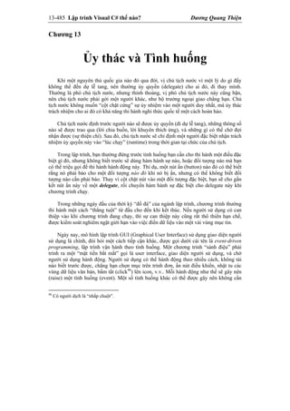 13-485 Lập trình Visual C# thế nào? Dương Quang Thiện
Chương 13
Ủy thác và Tình huống
Khi một nguyên thủ quốc gia nào đó qua đời, vị chủ tịch nước vì một lý do gì đấy
không thể đến dự lễ tang, nên thường ủy quyền (delegate) cho ai đó, đi thay mình.
Thường là phó chủ tịch nước, nhưng thỉnh thoảng, vị phó chủ tịch nước này cũng bận,
nên chủ tịch nước phải gởi một người khác, như bộ trưởng ngoại giao chẳng hạn. Chủ
tịch nước không muốn “cột chặt cứng” sự ủy nhiệm vào một người duy nhất, mà ủy thác
trách nhiệm cho ai đó có khả năng thi hành nghi thức quốc tế một cách hoàn hảo.
Chủ tịch nước định trước người nào sẽ được ủy quyền (đi dự lễ tang), những thông số
nào sẽ được trao qua (lời chia buồn, lời khuyên thích ứng), và những gì có thể chờ đợi
nhận được (sự thiện chí). Sau đó, chủ tịch nước sẽ chỉ định một người đặc biệt nhận trách
nhiệm ủy quyền này vào “lúc chạy” (runtime) trong thời gian tại chức của chủ tịch.
Trong lập trình, bạn thường đứng trước tình huống bạn cần cho thi hành một điều đặc
biệt gì đó, nhưng không biết trước sẽ dùng hàm hành sự nào, hoặc đối tượng nào mà bạn
có thể triệu gọi để thi hành hành động này. Thí dụ, một nút ấn (button) nào đó có thể biết
rằng nó phải báo cho một đối tượng nào đó khi nó bị ấn, nhưng có thể không biết đối
tượng nào cần phải báo. Thay vì cột chặt nút vào một đối tượng đặc biệt, bạn sẽ cho gắn
kết nút ấn này về một delegate, rồi chuyển hàm hành sự đặc biệt cho delegate này khi
chương trình chạy.
Trong những ngày đầu của thời kỳ “đồ đá” của ngành lập trình, chương trình thường
thi hành một cách “thẳng tuột” từ đầu cho đến khi kết thúc. Nếu người sử dụng có can
thiệp vào khi chương trình đang chạy, thì sự can thiệp này cũng rất thô thiển hạn chế,
được kiểm soát nghiêm ngặt giới hạn vào việc điền dữ liệu vào một vài vùng mục tin.
Ngày nay, mô hình lập trình GUI (Graphical User Interface) sử dụng giao diện người
sử dụng là chính, đòi hỏi một cách tiếp cận khác, được gọi dưới cái tên là event-driven
programming, lập trình vận hành theo tình huống. Một chương trình “sành điệu” phải
trình ra một “mặt tiền bắt mắt” gọi là user interface, giao diện người sử dụng, và chờ
người sử dụng hành động. Người sử dụng có thể hành động theo nhiều cách, không tài
nào biết trước được, chẳng hạn chọn mục trên trình đơn, ấn nút điều khiển, nhật tu các
vùng dữ liệu văn bản, bấm tắt (click46
) lên icon, v.v.. Mỗi hành động như thế sẽ gây nên
(raise) một tình huống (event). Một số tình huống khác có thể được gây nên không cần
46
Có người dịch là “nhắp chuột”.
 