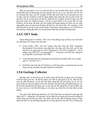 Dương Quang Thiện 48
Điều này giải thích vì sao ta có thể chờ đợi là việc thi hành đoạn mã IL sẽ hầu như
nhanh bằng việc thi hành đoạn mã máy nguyên sinh. Lý do vì sao việc biên dịch chỉ vào
lúc chương trình chạy, nên JIT compiler sẽ biết một cách chính xác là loại processor nào
sẽ chạy, nên JIT compiler có thể lợi dụng những chức năng đặc biệt của bộ chỉ thị của
processor để tối ưu hoá đoạn mã khả thi. Nghĩa là JIT compiler sẽ biết sẽ chạy trên x86
processor hoặc trên Alpha processor. Thí dụ, Visual Studio 6 tối ưu hoá đối với máy
Pentium, do đó đoạn mã được kết sinh không thể hưởng những lợi điểm mà các chức
năng phần cứng của processor Pentium III đem lại. Nói cách khác, JIT compiler có thể
thực hiện tất cả các tối ưu mà Visual Studio 6 làm được, nhung ngoài ra, nó có thể tối ưu
hoá dựa theo những đặc điểm của một processor đặc biệt mà đoạn mã đang chạy.
1.5.5 .NET Tools
Ngoài những dịch vụ runtime, .NET còn có sẵn những công cụ hỗ trợ việc triển khai
các ứng dụng. Các công cụ này bao gồm:
 Visual Studio .NET, một môi trường triển khai tổng thể (IDE, Integrated
Development Environment) cho phép bạn viết đoạn mã, biên dịch, gỡ rối dựa
trên tất cả các ngôn ngữ của .NET, chẳng hạn C#, VB .NET, managed C++, kể cả
những trang ASP.NET và unmanaged C++. Trong tập 2, bộ sách này, chúng tôi
sẽ đề cập đến Visual Studio .NET IDE
 Trình biên dịch chạy theo dòng lệnh (command-line compiler) đối với các ngôn
ngữ C#, VB .NET và C++.
 ILDASM, một trình tiện ích Windows có thể được đem sử dụng để quan sát nội
dung của một assembly bao gồm manifest và metadata.
1.5.6 Garbage Collector
Bộ phận dịch vụ thu hồi ký ức bị chiếm dụng đã hết hạn sử dụng, gọi là Garbage
Collector (thu gom rác, viết tắt GC) được xem như là cách quản lý ký ức. Mãi tới nay,
trên sàn diễn Windows, có hai thể thức được dùng đến để giải phóng ký ức mà các
process đã yêu cầu từ hệ thống: đó là yêu cầu đoạn mã ứng dụng giải phóng bằng tay các
ký ức được cấp phát khi đã xong việc, và yêu cầu các đối tượng duy trì một cái đếm, gọi
là count reference cho biết đối tượng có còn được qui chiếu bởi các hàm hành sự hay
không.
Việc giao trách nhiệm giải phóng ký ức là kỹ thuật được sử dụng bởi ngôn ngữ cấp
thấp, như C++ chẳng hạn. Nó hiệu quả, với lợi điểm là các nguồn lực (resource) không bị
chiếm dụng quá lâu hơn cần thiết. Tuy nhiên, bất lợi lớn nhất là thường xuyên có bug.
Đoạn mã nào yêu cầu hệ thống cấp phát ký ức buộc phải báo cho biết rõ ra là không cần
 