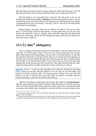 13-486 Lập trình Visual C# thế nào? Dương Quang Thiện
đến hành động trực tiếp của người sử dụng, chẳng hạn những tình huống gây ra bởi bộ
đếm thời gian (timer), hoặc bởi email nhận được, hoặc việc sao chép tập tin hoàn tất.
Một tình huống là việc “gói ghém”một ý tưởng là “một việc gì đó sẽ xảy ra” mà
chương trình phải đáp ứng. Event và Delegate là hai khái niệm quyện lấy nhau vì việc xử
lý tình huống muốn uyển chuyển đòi hỏi việc đáp ứng trước tình huống phải được chuyển
về (dispatched) hàm thụ lý tình huống47
thích ứng. Trên C#, hàm thụ lý tình huống được
thiết đặt như là một delegate.
Những delegate cũng được dùng như là callback (có nghĩa là “nhớ gọi lại giùm
nhé!”), do đó một lớp có thể bảo một lớp khác “cậu làm giùm mình việc này nhé, xong
rồi báo cho mình biết”. Ngoài ra, delegate cũng có thể được dùng khai báo những hàm
hành sự chỉ sẽ biết được vào giờ chót khi chương trình chạy, một đề mục mà chúng tôi sẽ
triển khai trong các phần tới.
13.1 Ủy thác48
(delegates)
Trên C#, delegate là những đối tượng loại “thượng đẳng”, hoàn toàn được hỗ trợ bởi
ngôn ngữ. Về mặt kỹ thuật, delegate thuộc kiểu qui chiếu cho phép lập trình viên gói
ghém trong lòng một đối tượng delegate, một qui chiếu về một hàm hành sự với một dấu
ấn (signature) riêng biệt và một kiểu dữ liệu được trả về. Sau đó, đối tượng delegate sẽ
được trao qua cho đoạn mã theo đấy đoạn mã có thể triệu gọi hàm được qui chiếu, không
cần biết đến vào lúc biên dịch hàm hành sự nào sẽ được triệu gọi. Bạn có thể hình dung
delegate như là một hộp thư giao liên trong thời kỳ cách mạng. Bạn biết hộp thư ở đâu,
nhưng bạn không biết là vào phút chót hộp thư sẽ chứa chỉ thị của ai và làm gì.
Bạn để ý: Trên C++ và trên các ngôn ngữ khác, bạn có thể thực hiện đòi hỏi trên bằng
cách sử dụng con trỏ hàm (function pointer) và con trỏ chĩa vào các hàm thành viên
(pointer to member function). Khác với function pointer, delegate hoàn toàn thiên đối
tượng và an toàn về kiểu dữ liệu (type safe). Khác với pointer to member function,
delegate gói ghém cả thể hiện đối tượng lẫn hàm hành sự.
Một khai báo delegate sẽ định nghĩa một lớp được dẫn xuất từ lớp System.Delegate.
Một đối tượng delegate sẽ gói ghém một hoặc nhiều hàm hành sự, mỗi hàm được qui
chiếu như là một thực thể khả dĩ triệu gọi được (callable entity). Đối với những hàm hành
sự instance, một callable entity thường gồm cả hai một thể hiện và một hàm hành sự trên
47
Event handler chúng tôi dịch là “thụ lý tình huống” giống như toà án thụ lý hồ sơ kiện. Chúng tôi không
dùng từ “xử lý tình huống”.
48
Ủy quyền hay ủy thác hình như cũng tương tự. Có nhiều công ty kinh doanh giữ vai trò ủy thác trong nhiều
vụ mua bán với ngoại quốc cho một số công ty khác. Do đó chúng tôi chọn từ ủy thác hơn là ủy quyền.
 