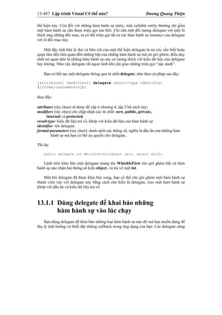 13-487 Lập trình Visual C# thế nào? Dương Quang Thiện
thể hiện này. Còn đối với những hàm hành sự static, một callable entity thường chỉ gồm
một hàm hành sự cần được triệu gọi mà thôi. Chỉ cần một đối tượng delegate với một lô
thích ứng những đối mục, ta có thể triệu gọi tất cả các hàm hành sự instance của delegate
với lô đối mục này.
Một đặc tính khá lý thú và hữu ích của một thể hiện delegate là nó cóc cần biết hoặc
quan tâm đến liên quan đến những lớp của những hàm hành sự mà nó gói ghém; điều duy
nhất nó quan tâm là những hàm hành sự này có tương thích với kiểu dữ liệu của delegate
hay không. Như vậy delegate rất ngon lành khi cần giao những triệu gọi “nặc danh”.
Bạn có thể tạo một delegate thông qua từ chốt delegate, như theo cú pháp sau đây:
[attributes] [modifiers] delegate result-type identifier
([formal-parameters]);
theo đấy:
attributes (tùy chọn) sẽ được đề cập ở chương 4, tập 2 bộ sách này;
modifiers (tùy chọn) chỉ chấp nhận các từ chốt: new, public, private,
internal và protected.
result-type: kiểu dữ liệu trả về, khớp với kiểu dữ liệu của hàm hành sự
identifier: tên delegate.
formal-parameters (tùy chọn): danh sách các thông số, nghĩa là dấu ấn của những hàm
hành sự mà bạn có thể ủy quyền cho delegate..
Thí dụ:
public delegate int WhichIsFirst(object obj1, object obj2);
Lệnh trên khai báo một delegate mang tên WhichIsFirst cho gói ghém bất cứ hàm
hành sự nào nhận hai thông số kiểu object, và trả về một int.
Một khi delegate đã được khai báo xong, bạn có thể cho gói ghém một hàm hành sự
thành viên vào với delegate này bằng cách cho hiển lộ delegate, trao một hàm hành sự
khớp với dấu ấn và kiểu dữ liệu trả về.
13.1.1 Dùng delegate để khai báo những
hàm hành sự vào lúc chạy
Bạn dùng delegate để khai báo những loại hàm hành sự nào đó mà bạn muốn dùng để
thụ lý tình huống và thiết đặt những callback trong ứng dụng của bạn. Các delegate cũng
 