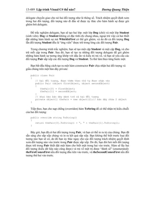 13-489 Lập trình Visual C# thế nào? Dương Quang Thiện
delegate chuyển giao cho nó hai đối tượng như là thông số. Trách nhiệm quyết định xem
trong hai đối tượng, đối tượng nào đi đầu sẽ được ủy thác cho hàm hành sự được gói
ghém bởi delegate.
Để trắc nghiệm delegate, bạn sẽ tạo hai lớp: một lớp Dog (chó) và một lớp Student
(sinh viên). Dog và Student không có đặc tính chi chung nhau, ngoại trừ việc cả hai thiết
đặt những hàm hành sự mà WhichIsFirst có thể gói ghém, và do đó cả đối tượng Dog
lẫn đối tượng Student đều là “ứng viên” được trữ trong lòng các đối tượng Pair.
Trong chương trình trắc nghiệm, bạn sẽ tạo một cặp Student và một cặp Dog, và cho
trữ mỗi cặp trong Pair. Sau đó, bạn sẽ tạo ra những đối tượng delegate để gói ghém
những hàm hành sự tương ứng khớp với dấu ấn và kiểu trị trả về, và bạn sẽ yêu cầu các
đối tượng Pair sắp xếp các đối tượng Dog và Student. Ta thử làm theo từng bước một.
Bạn bắt đầu bằng cách tạo ra một hàm constructor Pair chịu nhận hai đối tượng và
giấu chúng trên một bản dãy private:
public class Pair
{
// hai đối tượng, được thêm theo thứ tự được nhận vào
public Pair (object firstObject, object secondObject)
{
thePair[0] = firstObject;
thePair[1] = secondObject;
}
// khai báo bản dãy dành trữ cả hai đối tượng
private object[] thePair = new object[2];// bản dãy chứa 2 object
}
Tiếp theo, bạn cho nạp chồng (overriden) hàm ToString để có thể nhận trị kiểu chuỗi
của hai đối tượng:
public override string ToString()
{
return thePair[0].ToString() + “, “ + thePair[1].ToString();
}
Bây giờ, bạn đã có hai đối tượng trong Pair, và bạn có thể in ra trị của chúng. Bạn đã
sẵn sàng cho sắp xếp chúng và in ra kết quả sắp xếp. Bạn không thể biết trước loại đối
tượng nào bạn sẽ có, do đó bạn ủy thác ngay cho các đối tượng trách nhiệm quyết định
xem đối tượng nào vào trước trong Pair được sắp xếp. Do đó, bạn đòi hỏi mỗi đối tượng
được trữ trong Pair thiết đặt một hàm cho biết một trong hai vào trước. Hàm sẽ lấy hai
đối tượng (kiểu dữ liệu nào cũng được) và trả về một trị được “đánh số” (enumerated):
theFirstComesFirst nếu đối tượng đầu tiên vào trước, và theSecondComesFirst nếu đối
tượng thứ hai vào trước.
 