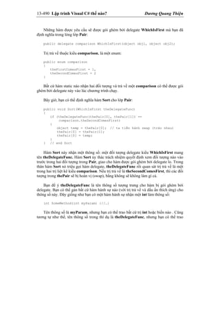 13-490 Lập trình Visual C# thế nào? Dương Quang Thiện
Những hàm được yêu cầu sẽ được gói ghém bởi delegate WhichIsFirst mà bạn đã
định nghĩa trong lòng lớp Pair:
public delegate comparison WhichIsFirst(object obj1, object obj2);
Trị trả về thuộc kiểu comparison, là một enum:
public enum comparison
{
theFirstComesFirst = 1,
theSecondComesFirst = 2
}
Bất cứ hàm static nào nhận hai đối tượng và trả về một comparison có thể được gói
ghém bởi delegate này vào lúc chương trình chạy.
Bây giờ, bạn có thể định nghĩa hàm Sort cho lớp Pair:
public void Sort(WhichIsFirst theDelegateFunc)
{
if (theDelegateFunc(thePair[0], thePair[1]) ==
comparison.theSecondComesFirst)
{
object temp = thePair[0]; // ta tiến hành swap (tráo nhau)
thePair[0] = thePair[1];
thePair[0] = temp;
}
} // end Sort
Hàm Sort này nhận một thông số: một đối tượng delegate kiểu WhichIsFirst mang
tên theDelegateFunc. Hàm Sort ủy thác trách nhiệm quyết định xem đối tượng nào vào
trước trong hai đối tượng trong Pair, giao cho hàm được gói ghém bởi delegate lo. Trong
thân hàm Sort nó triệu gọi hàm delegate, theDelegateFunc rồi quan sát trị trả về là một
trong hai trị liệt kê kiểu comparison. Nếu trị trả về là theSecondComesFirst, thì các đối
tượng trong thePair sẽ bị hoán vị (swap), bằng không sẽ không làm gì cả.
Bạn để ý theDelegateFunc là tên thông số tượng trưng cho hàm bị gói ghém bởi
delegate. Bạn có thể gán bất cứ hàm hành sự nào (với trị trả về và dấu ấn thích ứng) cho
thông số này. Đây giống như bạn có một hàm hành sự nhận một int làm thông số:
int SomeMethod(int myParam) {//…}
Tên thông số là myParam, nhưng bạn có thể trao bất cứ trị int hoặc biến nào . Cũng
tương tự như thế, tên thông số trong thí dụ là theDelegateFunc, nhưng bạn có thể trao
 