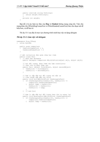 13-493 Lập trình Visual C# thế nào? Dương Quang Thiện
public override string ToString()
{ return weight.ToString();
}
private int weight;
}
Bạn để ý là các hàm ủy thác của Dog và Student không mang cùng tên. Việc cho
mang khác tên (WhichDogComesFirst và WhichStudentComesFirst) làm cho đoạn mã dễ
hiểu hơn, và dễ bảo trì.
Thí dụ 13-1 sau đây là trọn vẹn chương trình minh hoạ việc sử dụng delegate
Thí dụ 13-1: Làm việc với delegate
namespace Prog_CSharp
{ using System;
public enum comparison
{ theFirstComesFirst = 1,
theSecondComesFirst = 2
}
// một collection đơn giản chứa hai item
public class Pair
{ // khai báo delegate
public delegate comparison WhichIsFirst(object obj1, object obj2);
// hai đối tượng, được thêm vào hàm constructor
// theo thứ tự được nhận vào
public Pair (object firstObject, object secondObject)
{ thePair[0] = firstObject;
thePair[1] = secondObject;
}
// hàm lo sắp xếp hai đối tượng với bất cứ
// tiêu chuẩn sắp xếp tùy thích
public void Sort(WhichIsFirst theDelegateFunc)
{ if (theDelegateFunc(thePair[0], thePair[1]) ==
comparison.theSecondComesFirst)
{ object temp = thePair[0];
thePair[0] = thePair[1];
thePair[1] = temp;
}
} // end Sort
// hàm lo sắp xếp hai đối tượng theo thứ tự ngược lại
public void ReverseSort(WhichIsFirst theDelegateFunc)
{ if (theDelegateFunc(thePair[0], thePair[1]) ==
comparison.theFirstComesFirst)
{ object temp = thePair[0];
 