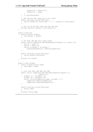 13-494 Lập trình Visual C# thế nào? Dương Quang Thiện
thePair[0] = thePair[1];
thePair[1] = temp;
}
} // end ReverseSort
// yêu cầu hai đối tượng cho ra trị chuỗi
public override string ToString()
{ return thePair[0].ToString() + “, “ + thePair[1].ToString();
}
// cho trữ cả hai đối tượng lên một bản dãy
private object[] thePair = new object[2];
}
public class Dog
{ public Dog(int weight)
{ this.weight = weight;
}
// chó được sắp xếp theo trọng lượng
public static comparison WhichDogComesFirst(Object o1, Object o2)
{ Dog d1 = (Dog) o1;
Dog d2 = (Dog) o2;
return d1.weight > d2.weight ?
theSecondComesFirst: theFirstComesFirst;
}
public override string ToString()
{ return weight.ToString();
}
private int weight;
}
public class Student
{ public Student(string name)
{ this.name = name;
}
// sinh viên được sắp xếp theo ABC
public static comparison WhichStudentComesFirst(Object o1,
Object o2)
{ Student s1 = (Student) o1;
Student s2 = (Student) o2;
return (String.Compare(s1.name, s2.name) < 0 ?
comparison.theFirstComesFirst:
comparison.theSecondComesFirst);
}
public override string ToString()
{ return name;
}
private string name;
}
 