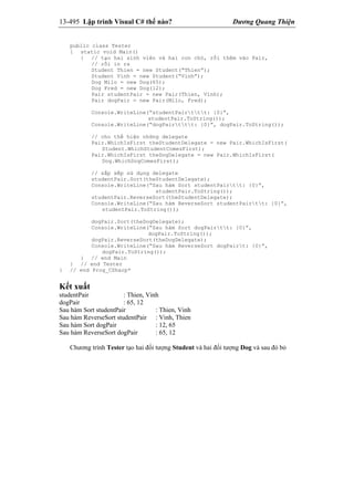 13-495 Lập trình Visual C# thế nào? Dương Quang Thiện
public class Tester
{ static void Main()
{ // tạo hai sinh viên và hai con chó, rồi thêm vào Pair,
// rồi in ra
Student Thien = new Student(“Thien”);
Student Vinh = new Student(“Vinh”);
Dog Milo = new Dog(65);
Dog Fred = new Dog(12);
Pair studentPair = new Pair(Thien, Vinh);
Pair dogPair = new Pair(Milo, Fred);
Console.WriteLine(“studentPairttt: {0}”,
studentPair.ToString());
Console.WriteLine(“dogPairttt: {0}”, dogPair.ToString());
// cho thể hiện những delegate
Pair.WhichIsFirst theStudentDelegate = new Pair.WhichIsFirst(
Student.WhichStudentComesFirst);
Pair.WhichIsFirst theDogDelegate = new Pair.WhichIsFirst(
Dog.WhichDogComesFirst);
// sắp xếp sử dụng delegate
studentPair.Sort(theStudentDelegate);
Console.WriteLine(“Sau hàm Sort studentPairtt: {0}”,
studentPair.ToString());
studentPair.ReverseSort(theStudentDelegate);
Console.WriteLine(“Sau hàm ReverseSort studentPairtt: {0}”,
studentPair.ToString());
dogPair.Sort(theDogDelegate);
Console.WriteLine(“Sau hàm Sort dogPairtt: {0}”,
dogPair.ToString());
dogPair.ReverseSort(theDogDelegate);
Console.WriteLine(“Sau hàm ReverseSort dogPairt: {0}”,
dogPair.ToString());
} // end Main
} // end Tester
} // end Prog_CSharp*
Kết xuất
studentPair : Thien, Vinh
dogPair : 65, 12
Sau hàm Sort studentPair : Thien, Vinh
Sau hàm ReverseSort studentPair : Vinh, Thien
Sau hàm Sort dogPair : 12, 65
Sau hàm ReverseSort dogPair : 65, 12
Chương trình Tester tạo hai đối tượng Student và hai đối tượng Dog và sau đó bỏ
 
