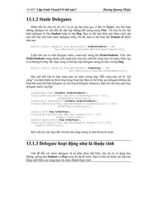 13-497 Lập trình Visual C# thế nào? Dương Quang Thiện
13.1.2 Static Delegates
Điểm bất lợi trên thí dụ 13-1 là nó ép lớp triệu gọi, ở đây là Tester, cho thể hiện
những delegate nó cần đến để sắp xếp những đối tượng trong Pair. Tốt hơn là cho thể
hiện delegate từ lớp Student hoặc từ lớp Dog. Bạn có thể làm điều này bằng cách cấp
cho mỗi lớp một hàm static delegate riêng. Do đó, bạn có thể thay đổi Student để thêm
như sau:
public static readonly Pair.WhichIsFirt OrderStudents = new
Pair.WhichIsFirt(Student.WhichStudentComesFirst);
Lệnh trên tạo ra một delegate static, read-only mang tên OrderStudents. Việc cho
OrderStudents mang thuộc tính read-only làm cho một khi vùng mục tin static được tạo
ra sẽ không bị thay đổi. Bạn cũng có thể tạo một delegate tương tự như với lớp Dog:
public static readonly Pair.WhichIsFirt OrderDogs = new
Pair.WhichIsFirt(Dog.WhichDogComesFirst);
Bây giờ mỗi lớp có một vùng mục tin static tương ứng. Mỗi vùng mục tin bị “cột
cứng” vào hàm hành sự thích ứng trong lòng lớp. Bạn có thể triệu gọi delegate không cần
khai báo một thể hiện delegate cục bộ (local delegate instance). Bạn chỉ cần trao qua mục
delegate static của lớp:
studentPair.Sort(Student.OrderStudents);
Console.WriteLine(“Sau hàm Sort studentPairtt: {0}”,
studentPair.ToString());
studentPair.ReverseSort(Student.OrderStudents);
Console.WriteLine(“Sau hàm ReverseSort studentPairtt: {0}”,
studentPair.ToString());
dogPair.Sort(Dog.OrderDogs);
Console.WriteLine(“Sau hàm Sort dogPairtt: {0}”,
dogPair.ToString());
dogPair.ReverseSort(Dog.OrderDogs);
Console.WriteLine(“Sau hàm ReverseSort dogPairtt: {0}”,
dogPair.ToString());
Kết xuất do việc thay đổi vừa kể trên cũng tương tự như thí dụ đi trước.
13.1.3 Delegate hoạt động như là thuộc tính
Vấn đề đối với static delegate, là nó phải được thể hiện, cho dù có sử dụng hay
không, giống như Student và Dog trong thí dụ đi trước. Bạn có thể cải thiện các lớp này
bằng cách biến các vùng mục tin static thành thuộc tính.
 