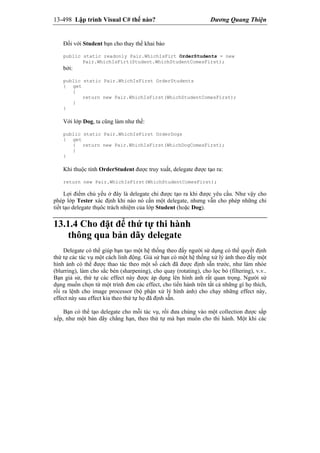 13-498 Lập trình Visual C# thế nào? Dương Quang Thiện
Đối với Student bạn cho thay thế khai báo
public static readonly Pair.WhichIsFirt OrderStudents = new
Pair.WhichIsFirt(Student.WhichStudentComesFirst);
bởi:
public static Pair.WhichIsFirst OrderStudents
{ get
{
return new Pair.WhichIsFirst(WhichStudentComesFirst);
}
}
Với lớp Dog, ta cũng làm như thế:
public static Pair.WhichIsFirst OrderDogs
{ get
{ return new Pair.WhichIsFirst(WhichDogComesFirst);
}
}
Khi thuộc tính OrderStudent được truy xuất, delegate được tạo ra:
return new Pair.WhichIsFirst(WhichStudentComesFirst);
Lợi điểm chủ yếu ở đây là delegate chỉ được tạo ra khi được yêu cầu. Như vậy cho
phép lớp Tester xác định khi nào nó cần một delegate, nhưng vẫn cho phép những chi
tiết tạo delegate thụôc trách nhiệm của lớp Student (hoặc Dog).
