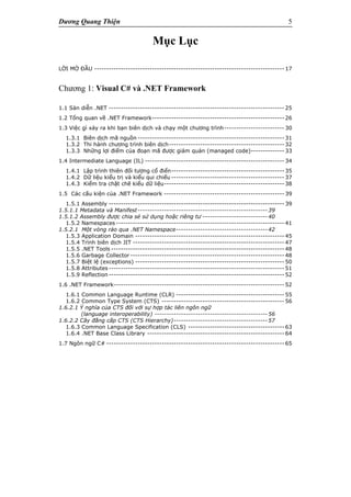 Dương Quang Thiện 5
Mục Lục
LỜI MỞ ĐẦU ------------------------------------------------------------------------------- 17
Chương 1: Visual C# và .NET Framework
1.1 Sàn diễn .NET ------------------------------------------------------------------------- 25
1.2 Tổng quan về .NET Framework------------------------------------------------------- 26
1.3 Việc gì xảy ra khi bạn biên dịch và chạy một chương trình------------------------- 30
1.3.1 Biên dịch mã nguồn ------------------------------------------------------------- 31
1.3.2 Thi hành chương trình biên dịch------------------------------------------------ 32
1.3.3 Những lợi điểm của đoạn mã được giám quản (managed code)-------------- 33
1.4 Intermediate Language (IL) ---------------------------------------------------------- 34
1.4.1 Lập trình thiên đối tượng cổ điển----------------------------------------------- 35
1.4.2 Dữ liệu kiểu trị và kiểu qui chiếu ----------------------------------------------- 37
1.4.3 Kiểm tra chặt chẽ kiểu dữ liệu-------------------------------------------------- 38
1.5 Các cấu kiện của .NET Framework -------------------------------------------------- 39
1.5.1 Assembly ------------------------------------------------------------------------- 39
1.5.1.1 Metadata và Manifest------------------------------------------------------39
1.5.1.2 Assembly được chia sẻ sử dụng hoặc riêng tư ---------------------------40
1.5.2 Namespaces ---------------------------------------------------------------------- 41
1.5.2.1 Một vòng rảo qua .NET Namespace--------------------------------------42
1.5.3 Application Domain -------------------------------------------------------------- 45
1.5.4 Trình biên dịch JIT --------------------------------------------------------------- 47
1.5.5 .NET Tools ------------------------------------------------------------------------ 48
1.5.6 Garbage Collector ---------------------------------------------------------------- 48
1.5.7 Biệt lệ (exceptions) -------------------------------------------------------------- 50
1.5.8 Attributes ------------------------------------------------------------------------- 51
1.5.9 Reflection ------------------------------------------------------------------------- 52
1.6 .NET Framework----------------------------------------------------------------------- 52
1.6.1 Common Language Runtime (CLR) --------------------------------------------- 55
1.6.2 Common Type System (CTS) --------------------------------------------------- 56
1.6.2.1 Ý nghĩa của CTS đối với sự hợp tác liên ngôn ngữ
(language interoperability) -----------------------------------------------56
1.6.2.2 Cây đẳng cấp CTS (CTS Hierarchy)---------------------------------------57
1.6.3 Common Language Specification (CLS) ---------------------------------------- 63
1.6.4 .NET Base Class Library --------------------------------------------------------- 64
1.7 Ngôn ngữ C# -------------------------------------------------------------------------- 65
 