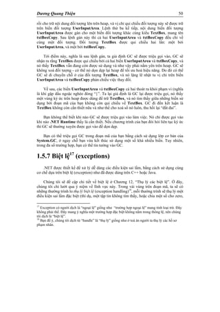 Dương Quang Thiện 50
rồi cho trữ nội dung đối tượng lên trên heap, và vị chỉ qui chiếu đối tượng này sẽ được trữ
trên biến đối tượng UserInputArea. Lệnh thứ ba kế tiếp, nội dung biến đối tượng
UserInputArea được gán cho một biến đối tượng khác cùng kiểu TextBox, mang tên
txtBoxCopy. Sau lệnh gán này thì cả hai UserInputArea và txtBoxCopy đều chỉ về
cùng một đối tượng. Đối tượng TextBox được qui chiếu hai lần: một bởi
UserInputArea, và một bởi txtBoxCopy.
Tới điểm này, nghĩa là sau lệnh gán, ta giả định GC sẽ được triệu gọi vào, GC sẽ
nhận ra rằng TextBox được qui chiếu bởi cả hai biến UserInputArea và txtBoxCopy, và
nó thấy TextBox vẫn đang còn được sử dụng và như vậy phải nằm yên trên heap. GC sẽ
không xoá đối tượng - có thể nó dọn dẹp lại heap để tối ưu hoá hiệu năng. Do đó có thể
GC sẽ di chuyển chỗ ở của đối tượng TextBox, và nó lặng lẽ nhật tu vị chỉ trên biến
UserInputArea và txtBoxCopy phản chiếu việc thay đổi.
Về sau, các biến UserInputArea và txtBoxCopy cả hai thoát ra khỏi phạm vi (nghĩa
là khi gặp dấu ngoặc nghéo đóng “}”. Ta lại giả định là GC lại được triệu gọi, nó thấy
một vùng ký ức trên heap được dùng để trữ TextBox, và nó tìm thấy giữa những biến sử
dụng bởi đoạn mã của bạn không còn qui chiếu về TextBox. GC đi đến kết luận là
TextBox không còn cần thiết nữa và như thế cho xoá sổ nó luôn, thu hồi lại “đất đai”.
Bạn không thể biết khi nào GC sẽ được triệu gọi vào làm việc. Nó chỉ được gọi vào
khi nào .NET Runtime thấy là cần thiết. Nếu chương trình của bạn đòi hỏi liên tục ký ức
thì GC sẽ thường xuyên được gọi vào để dọn dẹp.
Bạn có thể triệu gọi GC trong đoạn mã của bạn bằng cách sử dụng lớp cơ bản của
System.GC, ở ngay chỗ bạn vừa kết thúc sử dụng một số khá nhiều biến. Tuy nhiên,
trong đa số trường hợp, bạn có thể tin tưởng vào GC.
1.5.7 Biệt lệ17
(exceptions)
.NET được thiết kế để xử lý dễ dàng các điều kiện sai lầm, bằng cách sử dụng cùng
cơ chế dựa trên biệt lệ (exception) như đã được dùng trên C++ hoặc Java.
Chúng tôi sẽ đề cập chi tiết về biệt lệ ở Chương 12, “Thụ lý các biệt lệ”. Ở đây,
chúng tôi chỉ lướt qua ý niệm về lĩnh vực này. Trong vài vùng trên đoạn mã, ta sẽ có
những thường trình lo thụ lý biệt lệ (exception handling)18
, mỗi thường trình sẽ thụ lý một
điều kiện sai lầm đặc biệt (thí dụ, một tập tin không tìm thấy, hoặc chia một số cho zero,
17
Exception có người dịch là “ngoại lệ” giống như “trường hợp ngoại lệ” mang tính loại trừ. Đây
không phải thế. Đây mang ý nghĩa một trường hợp đặc biệt không nằm trong thông lệ, nên chúng
tôi dịch là “biệt lệ”.
18
Bạn để ý, chúng tôi dịch từ “handle” là “thụ lý” giống như ở toà án người ta thụ lý các hồ sơ
phạm nhân.
 