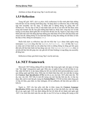 Dương Quang Thiện 52
Attributes sẽ được đề cập trong Tập 2 của bộ sách này.
1.5.9 Reflection
Trong thế giới .NET, dịch vụ phản chiếu (reflection) là tiến trình phát hiện những
kiểu dữ liệu vào lúc chương trình đang chạy. Sử dụng dịch vụ reflection, bạn có khả năng
nạp một assembly vào lúc chạy, và khám phá ra những thông tin giống như với
ILDasm.exe. Thí dụ, bạn có thể có một danh sách của tất cả các kiểu dữ liệu được chứa
trong một module nào đó, bao gồm những hàm hành sự, thuộc tính, vùng mục tin và tình
huống (event) được định nghĩa đối với một kiểu dữ liệu nào đó. Ngoài ra, bạn cũng có thể
khám phá một cách linh động tập hợp những giao diện được hỗ trợ bởi một lớp (hoặc một
struct) nào đó, những thông số của một hàm hành sự cũng như những chi tiết khác có liên
hệ (lớp cơ bản, thông tin namespace, v.v..).
Muốn hiểu dịch vụ reflection, bạn cần tìm hiểu lớp Type (được định nghĩa trong
namespace System) cũng như lớp System.Reflection. Ban sẽ thấy lớp Type
có chứa một số hàm hành sự cho phép bạn trích ra những thông tin đáng giá liên quan
đến kiểu dữ liệu hiện hành mà bạn đang xem xét. Còn System.Reflection chứa vô
số kiểu dữ liệu liên đới giúp cho việc gắn kết trễ (late binding) và nạp động của assembly
dễ dàng hơn.
Reflection sẽ được giải thích trong Tập 2 của bộ sách này.
1.6 .NET Framework
Microsoft .NET không những hỗ trợ tính độc lập trong ngôn ngữ, mà ngay cả trong
việc “hội nhập” (integration) ngôn ngữ. Điều này có nghĩa là bạn có thể kế thừa từ các
lớp, chặn bắt biệt lệ và tận dụng những lợi thế của tính đa hình (polymorphisme) xuyên
qua những ngôn ngữ khác nhau. Điều này trở thành hiện thực nhờ vào một đặc tả mang
tên Common Type Specification (CTS) mà tất cả các cấu kiện .NET phải tuân thủ. Thí
dụ, mọi việc trên .NET đều là một đối tượng của một lớp đặc biệt nào đó, và lớp này
được dẫn xuất từ một lớp gốc mang tên System.Object. CTS hỗ trợ khái niệm tổng quát
về lớp, kế thừa, giao diện, ủy thác (delegate, hỗ trợ callback), dữ liệu kiểu qui chiếu và
kiểu trị.
Ngoài ra, .NET cho bao gồm một đặc tả khác mang tên Common Language
Specification (CLS) cung cấp một loạt những qui tắc cơ bản cần thiết cho việc hội nhập
tất cả các ngôn ngữ. CLS xác định những đòi hỏi tối thiểu để trở thành một ngôn ngữ
.NET. Các trình biên dịch tuân thủ các đặc tả của CLS sẽ tạo ra những đối tượng có thể
 