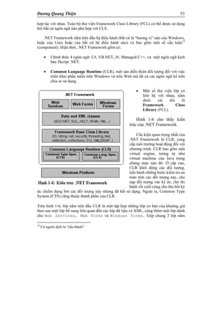 Dương Quang Thiện 53
hợp tác với nhau. Toàn bộ thư viện Framework Class Library (FCL) có thể được sử dụng
bởi bất cứ ngôn ngữ nào phù hợp với CLS.
.NET Framework nằm trên đầu hệ điều hành (bất cứ là “hương vị” nào của Windows,
hoặc của Unix hoặc của bất cứ hệ điều hành nào) và bao gồm một số cấu kiện19
(component). Hiện thời, .NET Framework gồm có:
 Chính thức 4 ngôn ngữ: C#, VB.NET, J#, Managed C++, và một ngôn ngữ kịch
bản JScript .NET.
 Common Language Runtime (CLR), một sàn diễn thiên đối tượng đối với việc
triển khai phần mềm trên Windows và trên Web mà tất cả các ngôn ngữ kể trên
chia sẻ sử dụng.
 Một số thư viện lớp có
liên hệ với nhau, nằm
dưới cái tên là
Framework Class
Library (FCL).
Hình 1-6 cho thấy kiến
trúc của .NET Framework.
Cấu kiện quan trọng nhất của
.NET Framework là CLR, cung
cấp môi trường hoạt động đối với
chương trình. CLR bao gồm một
virtual engine, tương tự như
virtual machine của Java trong
chừng mực nào đó. Ở cấp cao,
CLR khởi động các đối tượng,
tiến hành những bước kiểm tra an
toàn trên các đối tượng này, cho
nạp đối tượng vào ký ức, cho thi
hành rồi cuối cùng cho thu hồi ký
ức chiếm dụng bởi các đối tượng này nhưng đã hết sử dụng. Ngoài ra, Common Type
System (CTS) cũng thuộc thành phần của CLR.
Trên hình 1-6, lớp nằm trên đầu CLR là một tập hợp những lớp cơ bản của khuông giá
theo sau một lớp bổ sung liên quan đến các lớp dữ liệu và XML, cộng thêm một lớp dành
cho Web Services, Web Forms và Windows Forms. Gộp chung 3 lớp nằm
19
Có người dịch là “cấu thành”.
 