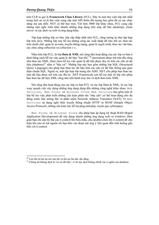 Dương Quang Thiện 54
trên CLR ta gọi là Framework Class Library (FCL). Đây là một thư viện lớp lớn nhất
trong lịch sử và là thư viện cung cấp một API thiên đối tượng bao gồm tất cả các chức
năng mà sàn diễn .NET có thể bao trọn. Với hơn 5000 lớp khác nhau, FCL cung cấp
những tiện nghi triển khai nhanh những ứng dụng trên máy để bàn (desktop), client
server và các dịch vụ web và ứng dụng khác.
Tập hợp những lớp cơ bản, lớp cấp thấp nhất trên FCL, cũng tương tự như tập hợp
lớp trên Java. Những lớp này hỗ trợ những công tác xuất nhập dữ liệu thô sơ, thao tác
trên chuỗi chữ, quản lý an toàn, truyền thông mạng, quản lý mạch trình, thao tác văn bản,
các chức năng reflection và collection v.v..
Nằm trên lớp FCL, là lớp Data & XML nới rộng tầm hoạt động của các lớp cơ bản ở
dưới bằng cách hỗ trợ việc quản lý dữ liệu “lưu tồn” 20
(persistent) được trữ trên đĩa cũng
như thao tác XML. Data class hỗ trợ việc quản lý dữ liệu được duy trì trên các căn cứ dữ
liệu (database)21
nằm ở “hậu cứ”. Những lớp này bao gồm những lớp SQL (Structured
Query Language) cho phép bạn thao tác dữ liệu trên các căn cứ dữ liệu thông qua giao
diện chuẩn SQL. Ngoài ra, một tập hợp lớp mang tên ADO .NET cho phép bạn thao tác
trên dữ liệu được trữ trên các đĩa từ. .NET Framework còn hỗ trợ một số lớp cho phép
bạn thao tác dữ liệu XML cũng như tiến hành truy tìm và dịch theo kiểu XML.
Nới rộng tầm hoạt động của các lớp cơ bản FCL và các lớp Data & XML, là các lớp
xoay quanh việc xây dựng những ứng dụng dùng đến những công nghệ khác nhau: Web
Services, Web Forms và Windows Forms. Web Services bao gồm một số
lớp hỗ trợ việc phát triển những cấu kiện phân tán “nhẹ cân” có thể hoạt động cho dù
đứng trước bức tường lữa và phần mềm Network Address Translator (NAT). Vì Web
Services sử dụng nghi thức truyền thông chuẩn HTTP và SOAP (Simple Object
Access Protocol), những cấu kiện này hỗ trợ plug-and-play xuyên qua cyberspace.
Web Forms và Windows Forms cho phép bạn áp dụng kỹ thuật RAD (Rapid
Application Development) để xây dựng nhanh những ứng dụng web và windows. Đơn
giản bạn chỉ cần lôi thả các ô control lên biểu mẫu, cho double-click lên ô control để cho
hiện lên cửa sổ mã nguồn rồi bạn khỏ vào đoạn mã ưng ý liên quan đến tình huống gắn
liền với ô control.
20
Lưu tồn là lưu lại nơi nào đó và tồn tại lâu dài, dai dẳng.
21
Chúng tôi không dịch là “cơ sở dữ liệu’, vì từ này dịch không chính xác ý nghĩa của database
 