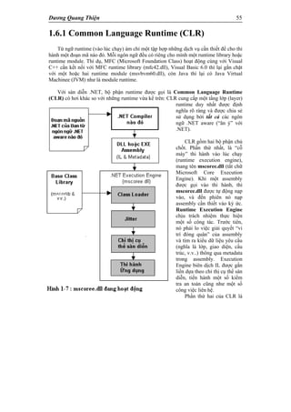 Dương Quang Thiện 55
1.6.1 Common Language Runtime (CLR)
Từ ngữ runtime (vào lúc chạy) ám chỉ một tập hợp những dịch vụ cần thiết để cho thi
hành một đoạn mã nào đó. Mỗi ngôn ngữ đều có riêng cho mình một runtime library hoặc
runtime module. Thí dụ, MFC (Microsoft Foundation Class) hoạt động cùng với Visual
C++ cần kết nối với MFC runtime library (mfc42.dll), Visual Basic 6.0 thì lại gắn chặt
với một hoặc hai runtime module (msvbvm60.dll), còn Java thì lại có Java Virtual
Machinee (JVM) như là module runtime.
Với sàn diễn .NET, bộ phận runtime được gọi là Common Language Runtime
(CLR) có hơi khác so với những runtime vừa kể trên: CLR cung cấp một tầng lớp (layer)
runtime duy nhất được định
nghĩa rõ ràng và được chia sẻ
sử dụng bởi tất cả các ngôn
ngữ .NET aware (“ăn ý” với
.NET).
CLR gồm hai bộ phận chủ
chốt. Phần thứ nhất, là “cỗ
máy” thi hành vào lúc chạy
(runtime execution engine),
mang tên mscoree.dll (tắt chữ
Microsoft Core Execution
Engine). Khi một assembly
được gọi vào thi hành, thì
mscoree.dll được tự động nạp
vào, và đến phiên nó nạp
assembly cần thiết vào ký ức.
Runtime Execution Engine
chịu trách nhiệm thực hiện
một số công tác. Trước tiên,
nó phải lo việc giải quyết “vi
trí đóng quân” của assembly
và tìm ra kiểu dữ liệu yêu cầu
(nghĩa là lớp, giao diện, cấu
trúc, v.v..) thông qua metadata
trong assembly. Execution
Engine biên dịch IL được gắn
liền dựa theo chỉ thị cụ thể sàn
diễn, tiến hành một số kiểm
tra an toàn cũng như một số
công việc liên hệ.
Phần thứ hai của CLR là
 