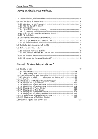 Dương Quang Thiện 6
Chương 2: Bắt đầu từ đây ta tiến lên!
2.1 Chương trình C#, hình thù ra sao? -------------------------------------------------- 67
2.2 Lớp, Đối tượng và Kiểu dữ liệu ------------------------------------------------------ 68
2.2.2 Các dòng chú giải (comments) ------------------------------------------------- 70
2.2.3 Các ứng dụng trên Console ----------------------------------------------------- 71
2.2.4 Namespaces --------------------------------------------------------------------- 72
2.2.5 Tác tử dấu chấm (dot operator) “.” -------------------------------------------- 73
2.2.6 Từ chốt using -------------------------------------------------------------------- 73
2.2.7 Phân biệt chữ hoa chữ thường (case sensivity) ------------------------------- 75
2.2.8 Từ chốt static -------------------------------------------------------------------- 75
2.3 Các “biến tấu” khác nhau của hàm Main()------------------------------------------ 76
2.3.1 Xử lý các thông số của Command Line ---------------------------------------- 77
2.3.2 Có nhiều hàm Main()------------------------------------------------------------ 78
2.4 Giới thiệu cách định dạng chuỗi chữ C# -------------------------------------------- 79
2.5 Triển khai “Xin Chào Bà Con!” ------------------------------------------------------- 82
2.5.1 Hiệu đính “Xin Chào Bà Con!” -------------------------------------------------- 82
2.5.2 Cho biên dịch và chạy “Xin Chào Bà Con!” ------------------------------------ 85
2.6 Sưu liệu dựa trên XML ---------------------------------------------------------------- 87
2.6.1 Hỗ trợ sưu liệu của Visual Studio .NET----------------------------------------- 91
Chương 3: Sử dụng Debugger thế nào?
3.1 Các điều cơ bản----------------------------------------------------------------------- 93
3.1.1 Trắc nghiệm ---------------------------------------------------------------94
3.1.2 Gỡ rối chương trình -------------------------------------------------------95
3.1.2.1 Cơ bản về gỡ rối: Các chốt ngừng ---------------------------------------96
3.1.3 Các công cụ gỡ rối dùng quan sát chương trình ---------------98
3.1.3.1 DataTips -------------------------------------------------------------------99
3.1.3.2 Các cửa sổ và khung đối thoại của Debugger ----------------------------99
3.1.3.3 Sử dụng cửa sổ QuickWatch-------------------------------------------- 100
3.1.3.4 Sử dụng cửa sổ Watch Window ---------------------------------------- 102
3.1.3.5 Sử dụng cửa sổ Locals Window ---------------------------------------- 104
3.1.3.6 Sử dụng cửa sổ Autos Window ----------------------------------------- 105
3.1.3.7 Sử dụng cửa sổ This Window------------------------------------------- 107
3.1.3.8 Sử dụng cửa sổ Registers Window ------------------------------------- 108
3.1.3.9 Sử dụng cửa sổ Memory Window-------------------------------------- 111
3.1.3.10 Sử dụng cửa sổ Disassembly Window ------------------------------- 115
3.1.3.11 Sử dụng cửa sổ Call Stack Window----------------------------------- 117
3.2 Điều khiển việc thi hành chương trình --------------------------------------------- 118
 