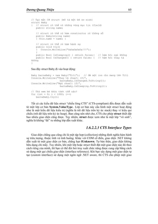 Dương Quang Thiện 60
// Tạo một C# struct (mô tả một bé sơ sinh)
struct Baby
{ // struct có thể có những vùng mục tin (field)
public string name;
// struct có thể có hàm constructor có thông số
public Baby(string name)
{ this.name = name; }
// struct có thể có hàm hành sự
public void Cry()
{ Console.WriteLine(“OaOaOaOaOa!!!”);
}
public Bool IsSleeping() { return false;} // hàm hỏi ngủ không
public Bool IsChanged() { return false; } // hàm hỏi thay tả
không
}
Sau đây struct Baby đi vào hoạt động:
Baby barnaBaby = new Baby(“Titi”); // đẻ một con cho mang tên Titi
Console.WriteLine(“Thay tã chưa?: {0}”,
barnaBaby.IsChanged.ToString());
Console.WriteLine(“Ngủ chưa?: {0}”,
barnaBaby.IsSleeping.ToString());
// Thử xem bé khóc thét thế nào?
for (int = 0; i < 1000; i++)
barnaBaby.Cry();
Tất cả các kiểu dữ liệu struct “chiều lòng CTS” (CTS-compliant) đều được dẫn xuất
từ một lớp cơ bản System.ValueType. Lớp cơ bản này cấu hình một struct hoạt động
như là một kiểu dữ liệu kiểu trị (nghĩa là trữ dữ liệu trên ký ức stack) thay ví kiểu qui
chiếu (trữ dữ liệu trên ký ức heap). Ban cũng nên nhớ cho, CTS cho phép struct thiết đặt
bao nhiêu giao diện cũng được. Tuy nhiên, struct được xem như là một lớp “vô sinh”,
nghĩa là không “đẻ” ra những lớp dẫn xuất khác.
1.6.2.2.3 CTS Interface Types
Giao diện chẳng qua cũng chỉ là một tập hợp (collection) những định nghĩa hàm hành
sự trừu tượng, thuộc tính và tình huống. Khác với COM cỗ điển, giao diện .NET không
dẫn xuất từ một giao diện cơ bản, chẳng hạn IUnknown. Tự bản thân, giao diện không
hữu dụng chi mấy. Tuy nhiên, khi một lớp hoặc struct thiết đặt một giao diện nào đó theo
cách riêng của mình, thì bạn có thể đòi hỏi truy xuất chức năng được cung cấp bằng cách
sử dụng một qui chiếu giao diện (interface reference). Khi bạn xây dựng một giao diện tự
tạo (custom interface) sử dụng một ngôn ngữ .NET aware, thì CTS cho phép một giao
 