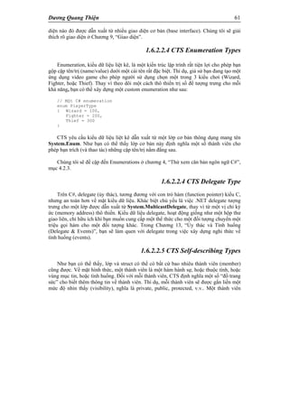 Dương Quang Thiện 61
diện nào đó được dẫn xuất từ nhiều giao diện cơ bản (base interface). Chúng tôi sẽ giải
thích rõ giao diện ở Chương 9, “Giao diện”.
1.6.2.2.4 CTS Enumeration Types
Enumeration, kiểu dữ liệu liệt kê, là một kiến trúc lập trình rất tiện lợi cho phép bạn
gộp cặp tên/trị (name/value) dưới một cái tên rất đặc biệt. Thí dụ, giả sử bạn đang tạo một
ứng dụng video game cho phép người sử dụng chọn một trong 3 kiểu chơi (Wizard,
Fighter, hoặc Thief). Thay vì theo dõi một cách thô thiển trị số để tượng trưng cho mỗi
khả năng, bạn có thể xây dựng một custom enumeration như sau:
// Một C# enumeration
enum PlayerType
{ Wizard = 100,
Fighter = 200,
Thief = 300
}
CTS yêu cầu kiểu dữ liệu liệt kê dẫn xuất từ một lớp cơ bản thông dụng mang tên
System.Enum. Như bạn có thể thấy lớp cơ bản này định nghĩa một số thành viên cho
phép bạn trích (và thao tác) những cặp tên/trị nằm đằng sau.
Chúng tôi sẽ đề cập đến Enumerations ở chương 4, “Thử xem căn bản ngôn ngữ C#”,
mục 4.2.3.
1.6.2.2.4 CTS Delegate Type
Trên C#, delegate (ủy thác), tương đương với con trỏ hàm (function pointer) kiểu C,
nhưng an toàn hơn về mặt kiểu dữ liệu. Khác biệt chủ yếu là việc .NET delegate tượng
trưng cho một lớp được dẫn xuất từ System.MulticastDelegate, thay vì từ một vị chỉ ký
ức (memory address) thô thiển. Kiểu dữ liệu delegate, hoạt động giống như một hộp thư
giao liên, chỉ hữu ích khi bạn muốn cung cấp một thể thức cho một đối tượng chuyển một
triệu gọi hàm cho một đối tượng khác. Trong Chương 13, “Ủy thác và Tình huống
(Delegate & Events)”, bạn sẽ làm quen với delegate trong việc xây dựng nghi thức về
tình huống (events).
1.6.2.2.5 CTS Self-describing Types
Như bạn có thể thấy, lớp và struct có thể có bất cứ bao nhiêu thành viên (member)
cũng được. Về mặt hình thức, một thành viên là một hàm hành sự, hoặc thuộc tính, hoặc
vùng mục tin, hoặc tình huống. Đối với mỗi thành viên, CTS định nghĩa một số “đồ trang
sức” cho biết thêm thông tin về thành viên. Thí dụ, mỗi thành viên sẽ được gắn liền một
mức độ nhìn thấy (visibility), nghĩa là private, public, protected, v.v.. Một thành viên
 