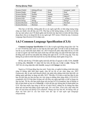 Dương Quang Thiện 63
System.UInt64 (không hỗ trợ) ulong unsigned _int64
System.Single Single float float
System.Double Double double double
System.Object Object object Object*
System.Char Char char _wchart_t
System.String String string String*
System.Decimal Decimal decimal Decimal
System.Boolean Boolean Bool Bool
Như bạn có thể thấy, không phải tất cả các ngôn ngữ đều có khả năng tượng trưng
cùng các thành viên dữ liệu của CTS. Như bạn có thể tưởng tượng, có thể là có ích khi
cho tạo một subset của CTS định nghĩa một bộ kiến trúc lập trình (và kiểu dữ liệu) thông
dụng được chia sẻ sử dụng bởi tất cả các ngôn ngữ .NET aware. Chính lúc này, Commom
Language Specification (CLS) nhập cuộc.
1.6.3 Common Language Specification (CLS)
Common Language Specification (CLS, đặc tả ngôn ngữ thông dụng) làm việc “ăn
ý” với CTS để bảo đảm suôn sẻ việc hợp tác liên ngôn ngữ. CLS đề ra một số chuẩn mực
mà tất cả các trình biên dịch nhắm vào .NET Framework phải chấp nhận hỗ trợ. Có thể
có một số người viết trình biên dịch muốn hạn chế khả năng của một trình biên dịch nào
đó bằng cách chỉ hỗ trợ một phần nhỏ những tiện nghi mà IL và CTS cung cấp. Việc này
không hề gì miễn là trình biên dịch hỗ trợ mọi thứ đã được định nghĩa trong CLS.
Để lấy một thí dụ, CTS định nghĩa một kiểu dữ liệu số nguyên có dấu 32-bit, Int32
và không dấu, UInt32. C# nhận biết hai kiểu dữ liệu này là int và uint. Nhưng VB
.NET thì chỉ công nhận độc nhất Int32, mang từ chốt Integer mà thôi.
Ngoài ra, CLS hoạt động theo hai cách. Trước tiên, có nghĩa là những trình biên dịch
riêng rẽ không nhất thiết phải mạnh, chịu hỗ trợ tất cả các chức năng của .NET
Framework, đây là một cách khuyến khích việc phát triển những trình biên dịch đối với
những ngôn ngữ khác sử dụng sàn diễn .NET. Thứ đến, CLS đua ra một bảo đảm là nếu
bạn chỉ giới hạn các lớp của bạn vào việc trưng ra những chức năng chiều ý CLS (CLS-
compliant), thì CLS bảo đảm là đoạn mã viết theo các ngôn ngữ khác có thể sử dụng các
lớp của bạn. Thí dụ, nếu bạn muốn đoạn mã của bạn là CLS-compliant, bạn sẽ không có
bất cứ hàm hành sự nào trả về UInt32, vì kiểu dữ liệu này không phải là thành phần của
CLS. Nếu bạn muốn, bạn cũng có thể trả về một UInt32, những lúc ấy không bảo đảm
đoạn mã của bạn hoạt động xuyên ngôn ngữ. Nói cách khác, hoàn toàn chấp nhận khi
bạn viết một đoạn mã không CLS-compliant. Nhưng nếu bạn làm thế, thì không chắc gì
đoạn mã biên dịch IL của bạn hoàn toàn độc lập về mặt ngôn ngữ (language
independent).
 