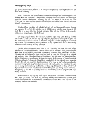 Dương Quang Thiện 66
gói ghém (encapsulation), kế thừa và đa hình (polymorphisme), cái kiềng ba chân của lập
trình thiên đối tượng..
Trên C#, mọi việc liên quan đến khai báo một lớp nằm ngay bản thân trong phần khai
báo lớp. Khai báo lớp trên C# không đòi hỏi những tập tin tiêu đề (header file) hoặc ngôn
ngữ IDL (Interface Definition Language) như với C++. Ngoài ra, C# hỗ trợ một kiểu
XML mới cho phép sưu liệu ngay tại chỗ (inline documentation) đơn giản hóa việc sưu
liệu đối với ứng dụng.
C# cũng hỗ trợ giao diện, một kiểu khế ước với một lớp liên quan đến những dịch vụ
mà giao diện đề ra. Trên C#, một lớp chỉ có thể kế thừa từ một lớp khác nhưng có thể
thiết đặt vô số giao diện. Khi thiết đặt một giao diện, một lớp C# hứa là sẽ cung cấp
những chức năng như giao diện đã đề xuất.
C# cũng cung cấp hỗ trợ đối với struct, một khái niệm mà ý nghĩa đã thay đổi khá
nhiều từ C++. Trên C#, struct là một lớp “nhẹ cân”, hạn chế, và khi được hiển lộ thì đòi
hỏi rất ít “công chăm sóc” đối với hệ điều hành cũng như ít chiếm dụng ký ức so với một
lớp cỗ điển. Một struct không thể được kế thừa từ một lớp khác hoặc cho kế thừa, nhưng
một struct có thể thiết đặt thi công giao diện.
C# chịu hỗ trợ những chức năng thiên về cấu kiện chẳng hạn thuộc tính, tình huống
và cấu trúc khai báo (declarative construct) được gọi là attributes. Lập trình thiên cấu
kiện được hỗ trợ bởi CLR trong việc trữ metadata kèm theo đoạn mã đối với một lớp.
Metadata mô tả lớp bao gồm thuộc tính, hàm hành sự cũng như thông tin về an toàn và
các attributes khác, chẳng hạn liệu xem lớp có được “sản sinh hàng loạt” (serialized) hay
không. Khái niệm về serialization sẽ được giải thích ở tập 2, chương 1, “Input/Output và
Object serialization”. Đoạn mã chứa phần lô gic cần thiết để thực hiện các chức năng của
lớp. Do đó, một lớp được biên dịch là một đơn vị “tự cung tự cấp”(self contained), nên
một môi trường “chứa chấp” (host environment) biết cách đọc thế nào metadata và đoạn
mã sẽ không cần thêm thông tin để có thể sử dụng lớp. Bằng cách sử dụng C# và CLR
bạn có thể thêm custom metadata lên một lớp bằng cách tạo những custom attributes.
Cũng tương tự như thế, ta có thể đọc metadata của lớp bằng cách sử dụng lớp CLR chịu
hỗ trợ reflection.
Một assembly là một tập hợp nhiều tập tin mà lập trình viên có thể xem như là một
DLL hoặc EXE động. Trên .NET, một assembly là một đơn vị cơ bản dùng lại được, giải
quyết vấn đề phiên bản, an toàn và triển khai sử dụng dễ dàng. CLR cung cấp một số lớp
cho phép thao tác trên assembly.
 