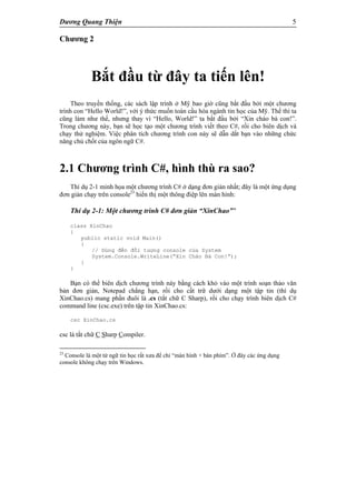 Dương Quang Thiện 5
Chương 2
Bắt đầu từ đây ta tiến lên!
Theo truyền thống, các sách lập trình ở Mỹ bao giờ cũng bắt đầu bởi một chương
trình con “Hello World!”, với ý thức muốn toàn cầu hóa ngành tin học của Mỹ. Thế thì ta
cũng làm như thế, nhưng thay vì “Hello, World!” ta bắt đầu bởi “Xin chào bà con!”.
Trong chương này, bạn sẽ học tạo một chương trình viết theo C#, rồi cho biên dịch và
chạy thử nghiệm. Việc phân tích chương trình con này sẽ dẫn dắt bạn vào những chức
năng chủ chốt của ngôn ngữ C#.
2.1 Chương trình C#, hình thù ra sao?
Thí dụ 2-1 minh họa một chương trình C# ở dạng đơn giản nhất; đây là một ứng dụng
đơn giản chạy trên console23
hiển thị một thông điệp lên màn hình:
Thí dụ 2-1: Một chương trình C# đơn giản “XinChao”’
class XinChao
{
public static void Main()
{
// Dùng đến đối tượng console của System
System.Console.WriteLine(“Xin Chào Bà Con!”);
}
}
Bạn có thể biên dịch chương trình này bằng cách khỏ vào một trình soạn thảo văn
bản đơn giản, Notepad chẳng hạn, rồi cho cất trữ dưới dạng một tập tin (thí dụ
XinChao.cs) mang phần đuôi là .cs (tắt chữ C Sharp), rồi cho chạy trình biên dịch C#
command line (csc.exe) trên tập tin XinChao.cs:
csc XinChao.cs
csc là tắt chữ C Sharp Compiler.
23
Console là một từ ngữ tin học rất xưa để chỉ “màn hình + bàn phím”. Ở đây các ứng dụng
console không chạy trên Windows.
 