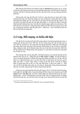 Dương Quang Thiện 6
Một chương trình khả thi (executable) mang tên XinChao.exe sẽ được tạo ra, và bạn
có thể cho chạy chương trình này từ command line giống như với DOS hoặc từ Windows
Explorer như bất cứ chương trình khả thi nào. Bây giờ ta thử xem qua chương trình đơn
giản trên.
Nhưng trước tiên, bạn nên biết cho là trên C#, cũng như trên các ngôn ngữ C khác,
chương trình được cấu thành bởi những câu lệnh (statement24
) giống như bài văn được
hình thành bởi những câu văn. Nếu mỗi câu văn được kết thúc bởi một dấu chấm (.), thì
câu lệnh C# lại được kết thúc bởi một dấu chấm phẩy (;). Và nhiều câu lệnh có thể gộp
thành một khối (block) được bao ở hai đầu bởi cặp dấu ngoặc nghéo {} (curly brace). Câu
lệnh nếu dài có thể tiếp tục xuống hàng dưới, không cần đến một ký tự (gọi là ký tự tiếp
tục, continuation character, như dấu gạch dưới – underscore – trên Visual Basic) báo cho
biết câu lệnh tiếp tục hàng dưới.
2.2 Lớp, Đối tượng và Kiểu dữ liệu
Vấn đề cốt lõi trong lập trình thiên đối tượng (object-oriented programming) là tạo ra
những kiểu dữ liệu (type) mới. Một kiểu dữ liệu tượng trưng cho một vật hoặc một sự
việc. Đôi lúc vật hoặc sự việc mang tính trừu tượng (abstract), chẳng hạn một bảng dữ
liệu (data table) hoặc một mạch trình (thread); thỉnh thoảng nó lại xác thực rõ ràng thấy
được, chẳng hạn một nút ấn (button) hoặc một cửa sổ nho nhỏ trên màn hình. Một kiểu
dữ liệu thường mô tả những thuộc tính (property) và cách hành xử (behavior) tổng quát
của vật hoặc sự việc.
Nếu chương trình của bạn dùng đến 3 thể hiện (instance) của một kiểu dữ liệu nút ấn
(button) trên một cửa sổ - chẳng hạn nút ấn OK, Cancel và Help - thì mỗi thể hiện sẽ
chia sẻ sử dụng chung một vài thuộc tính cũng như những cách hành xử. Thí dụ, mỗi thể
hiện sẽ có một kích thước, một vị trí trên màn hình và một dòng văn bản (text, gọi là
nhãn, như “OK”, “Cancel” hoặc “Help”). Tương tự như thế, tất cả 3 nút đều có những
hành xử giống nhau như có thể vẽ ra lên màn hình được, có thể bị ấn xuống v.v.. Như
vậy, chi tiết có thể khác nhau giữa các nút riêng rẽ, nhưng nhìn chung chúng cùng thuộc
một loại, mà ở đây chúng tôi gọi là thuộc cùng một kiểu dữ liệu.
Giống như mọi ngôn ngữ lập trình thiên đối tượng, trên C#, kiểu dữ liệu thường được
định nghĩa bởi một lớp (class), trong khi những thể hiện riêng rẽ của lớp được gọi là đối
tượng (object). Một lớp được xem như là định nghĩa của một kiểu dữ liệu tự tạo (user-
defined type – UDT) và thường được xem như là một “bản vẽ” (blueprint) đối với những
biến kiểu dữ liệu này, còn một đối tượng là từ ngữ mô tả một thể hiện nào đó của một lớp
24
Statement ở đây không nên dịch là “phát biểu” như có một người đã dịch.
 